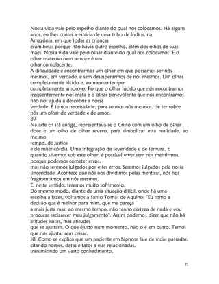 71
Nossa vida vale pelo espelho diante do qual nos colocamos. Há alguns
anos, eu lhes contei a estória de uma tribo de índios, na
Amazônia, em que todas as crianças
eram belas porque não havia outro espelho, além dos olhos de suas
mães. Nossa vida vale pelo olhar diante do qual nos colocamos. E o
olhar materno nem sempre é um
olhar complacente.
A dificuldade é encontrarmos um olhar em que possamos ser nós
mesmos, em verdade, e sem desesperarmos de nós mesmos. Um olhar
completamente lúcido e, ao mesmo tempo,
completamente amoroso. Porque o olhar lúcido que nós encontramos
freqüentemente nos mata e o olhar benevolente que nós encontramos
não nos ajuda a descobrir a nossa
verdade. E temos necessidade, para sermos nós mesmos, de ter sobre
nós um olhar de verdade e de amor.
89
Na arte cri stã antiga, representava-se o Cristo com um olho de olhar
doce e um olho de olhar severo, para simbolizar esta realidade, ao
mesmo
tempo, de justiça
e de misericórdia. Uma integração de severidade e de ternura. E
quando vivemos sob este olhar, é possível viver sem nos mentirmos,
porque podemos cometer erros,
mas não seremos julgados por estes erros. Seremos julgados pela nossa
sinceridade. Acontece que nós nos dividimos pelas mentiras, nós nos
fragmentamos em nós mesmos.
E, neste sentido, teremos muito sofrimento.
Do mesmo modo, diante de uma situação difícil, onde há uma
escolha a fazer, voltamos a Santo Tomás de Aquino: "Eu tomo a
decisão que é melhor para mim, que me pareça
a mais justa mas, ao mesmo tempo, não tenho certeza de nada e vou
procurar esclarecer meu julgamento". Assim podemos dizer que não há
atitudes justas, mas atitudes
que se ajustam. O que éjusto num momento, não o é em outro. Temos
que nos ajustar sem cessar.
10. Como se explica que um paciente em hipnose fale de vidas passadas,
citando nomes, datas e fatos a elas relacionadas,
transmitindo um vasto conhecimento,
 