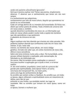 72
sendo este paciente culturalmente ignorante?
Será que é preciso explicar isto? Talvez seja preciso, simplesmente.
observar. E observar que o conhecimento que temos em nós nem
sempre
é o conhecimento que adquirimos,
conhecimentos que vêm da nossa cultura, daquilo que aprendemos na
escola ou na universidade.
Cada um carrega dentro de si a memória da humanidade. Os físicos nos
dizem que somos poeira de estrelas. Toda a história do universo está
em nosso corpo e, também,
quando descemos à profundeza do nosso ser, as informações que
estão em nossas células podem rcvelar toda a espécie de memórias
que não aprendemos e que pertencem
à sabedoria do Universo em nós.
90
Alguns explicam este fato dizendo que vivemos em vidas passadas. Nós
podemos explicar dizendo que conhecemos tudo isto em nossa vida
interior. E que, nesta vida
interior, na memória das nossas células, em nosso código
genético, há todo este saber que, em certos momentos de nossa vida,
aflora à nossa consciência.
Sobre este tema teríamos muita coisa a dizer. Na humanidade, certas
pessoas utilizam bastante a explicação, pela reencarnação, da
felicidade ou da infelicidade que
lhe ocorre. Mas há também outras explicações e a pessoa é
livre para escolher a explicação que a ajuda a viver, a se tornar
melhor.
11. Em nível coletivo, arquetípico, como você vê a procura tão
grande pela espiritualidade, nesta época? Você a vê como
uma busca do transpessoal? Ou, na maior parte,
como uma fuga do conhecimento do Ego?
Eu acredito que existam ambas as hipóteses. Eu acredito que, em todas
as épocas, alguns utilizaram a espiritualidade como um mecanismo de
defesa, para não ter que
enfrentar os seus limites, sua condição mortal, seu lugar na
sociedade. Mas eu acredito que existam em nossa época, como em
todas
as épocas, homens e mulheres que
 