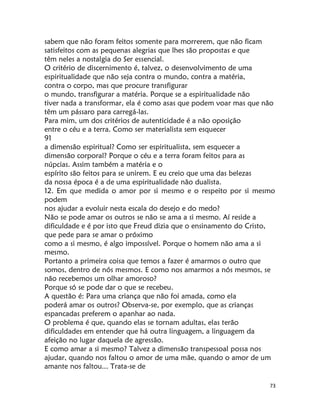 73
sabem que não foram feitos somente para morrerem, que não ficam
satisfeitos com as pequenas alegrias que lhes são propostas e que
têm neles a nostalgia do Ser essencial.
O critério de discernimento é, talvez, o desenvolvimento de uma
espiritualidade que não seja contra o mundo, contra a matéria,
contra o corpo, mas que procure transfigurar
o mundo, transfigurar a matéria. Porque se a espiritualidade não
tiver nada a transformar, ela é como asas que podem voar mas que não
têm um pássaro para carregá-las.
Para mim, um dos critérios de autenticidade é a não oposição
entre o céu e a terra. Como ser materialista sem esquecer
91
a dimensão espiritual? Como ser espiritualista, sem esquecer a
dimensão corporal? Porque o céu e a terra foram feitos para as
núpcias. Assim também a matéria e o
espírito são feitos para se unirem. E eu creio que uma das belezas
da nossa época é a de uma espiritualidade não dualista.
12. Em que medida o amor por si mesmo e o respeito por si mesmo
podem
nos ajudar a evoluir nesta escala do desejo e do medo?
Não se pode amar os outros se não se ama a si mesmo. Aí reside a
dificuldade e é por isto que Freud dizia que o ensinamento do Cristo,
que pede para se amar o próximo
como a si mesmo, é algo impossível. Porque o homem não ama a si
mesmo.
Portanto a primeira coisa que temos a fazer é amarmos o outro que
somos, dentro de nós mesmos. E como nos amarmos a nós mesmos, se
não recebemos um olhar amoroso?
Porque só se pode dar o que se recebeu.
A questão é: Para uma criança que não foi amada, como ela
poderá amar os outros? Observa-se, por exemplo, que as crianças
espancadas preferem o apanhar ao nada.
O problema é que, quando elas se tornam adultas, elas terão
dificuldades em entender que há outra linguagem, a linguagem da
afeição no lugar daquela de agressão.
E como amar a si mesmo? Talvez a dimensão transpessoal possa nos
ajudar, quando nos faltou o amor de uma mãe, quando o amor de um
amante nos faltou... Trata-se de
 