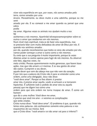 74
viver esta experiência em que, por vezes, nós somos amados pela
terra, somos amados por uma
árvore. Pessoalmente, eu devo muito a uma cabrinha, porque eu me
senti
amado por ela. E eu comecei a me amar quando eu pensei que uma
cabra
podia
me amar. Algumas vezes os animais nos ajudam muito a nos
92
aceitarmos a nós mesmos. Apartirdaí talvezpossamosprojetar sobre os
outros o amor que recebemos em nós mesmos.
Num nível mais espiritual, trata-se de fazer esta experiência, mas
se precisaria falar com muita delicadeza do amor de Deus por nós. E
quando nos sentimos amados
por ele, quando reconhecemos que todos os seres são amados por ele,
vamos poder começar a amar o outro como a nós mesmos.
Eu creio que a sua pergunta é muito importante, porque às vezes
dizemos amar os outros apenas para fugir de nós mesmos. Eu observei
este fato, algumas vezes, no
meio cristão. Pessoas aparentemente muito generosas, que fazem boas
ações, mas que não amam a si mesmas. E os seus gestos de amor
são vazios. Cumprem o seu dever,
aquele dever que vem da cabeça mas que não vem do coração.
É por isto que a palavra do Cristo não é para se entender como uma
ordem, como uma obrigação. Jesus não disse:
"você deve amar". Porque se lhes dizem: é preciso
amar isto, é preciso amar aquilo, vocês se arriscam a se tornarem
hipócritas. É suficiente (sob o pedido de amar esta ou aquela
pessoa) que me digam isso como uma
ordem para que esta ordem me torne incapaz de amar. É como um
homem
que diz a uma mulher: Você deve me amar,
é preciso que você me ame - e veremos as complicações
que serão criadas.
Cristo nunca disse: "Você deve amar". O problema é que, quando nós
lemos estas palavras, nós conhecemos somente estas palavras e nos
esquecemos de sua música. Será
que o Cristo disse: "você amará e se não amar vai para o inferno"?
 