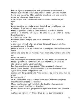 75
Porque algumas vezes ouvimos estas palavras ditas desta manei ra.
Ou será que o Cristo disse: "Você amará!" - com o verbo no futuro?
Como uma esperança. "Hoje você não ama, hoje você ama somente
com a sua cabeça, ou somente com
o seu coração, mas um dia você amará com todo o seu coração,
com
93
toda a sua alma, com todas as suas forças". É um exercício que nos
é proposto. É um vir-a-ser, um tornar-se.
Então, o que nos é proposto como exercício, é de amar o outro
como a si mesmo. Ser capaz de amar-se, para amar o outro.
Reconhecendo a
si próprio, no outro. São
Paulo nos dá esta imagem, que vocês conhecem: - "Se o pé sofre,
é todo
o corpo que sofre". E este é um estado de consciência, um estado de
compaixão, que se descobre
pouco a pouco, onde nós cuidamos e nos ocupamos do sofrimento do
outro
como uma parte de nós mesmos. Neste momento, vemos o elo entre
nós
mesmos e o outro.
Mas nem sempre estamos neste nível. Eu amo muito uma mulher, na
França, que começa sempre suas orações dizendo: "Meu Deus, eu
não vos amo, eu não vos amo ainda".
Esta é uma posição de honestidade. Talvez em vez de dizer aos
outros que os amamos, devêssemos dizer que não os amamos ainda.
Agora vocês podem imaginar um casal,
quando um dos parceiros diz: "Meu querido, eu não te amo, mas eu
chego
lá, eu chego lá...!"
13. Eu não entendi o que você quis dizer com: "Nós vemos hoje em
dia uma espiritualidade não-dualista".
O que eu chamo de espiritualidade não-dualista, talvez possa ser
expresso através de diferentes desenhos.
Existe a espiritualidade que podemos representar como uma pirâmide.
A
evolução do homem em direção à luz. É a luz que vem coroar o
 