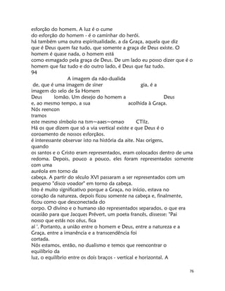 76
esforção do homem. A luz é o cume
do esforção do homem - é o caminhar do herói.
há também uma outra espiritualidade, a da Graça, aquela que diz
que é Deus quem faz tudo, que somente a graça de Deus existe. O
homem é quase nada, o homem está
como esmagado pela graça de Deus. De um lado eu posso dizer que é o
homem que faz tudo e do outro lado, é Deus que faz tudo.
94
A imagem da não-dualida
de, que é uma imagem de siner gia, é a
imagem do selo de Sa Homem
Deus lomão. Um desejo do homem a Deus
e, ao mesmo tempo, a sua acolhida à Graça.
Nós reencon
tramos
este mesmo símbolo na tsm~aaes~omao CTllz.
Há os que dizem que só a via vertical existe e que Deus é o
coroamento de nossos esforçãos.
é interessante observar isto na história da aite. Nas origens,
quando
os santos e o Cristo eram representados, eram colocados dentro de uma
redoma. Depois, pouco a pouco, eles foram representados somente
com uma
auréola em torno da
cabeça. A partir do século XVI passaram a ser representados com um
pequeno "disco voador" em torno da cabeça.
Isto é muito significativo porque a Graça, no início, estava no
coração da natureza, depois ficou somente na cabeça e, finalmente,
ficou como que desconectada do
corpo. O divino e o humano são representados separados, o que era
ocasião para que Jacques Prévert, um poeta francês, dissesse: "Pai
nosso que estás nos céus, fica
aí '. Portanto, a união entre o homem e Deus, entre a natureza e a
Graça, entre a imanência e a transcendência foi
cortada.
Nós estamos, então, no dualismo e temos que reencontrar o
equilíbrio da
luz, o equilíbrio entre os dois braços - vertical e horizontal. A
 