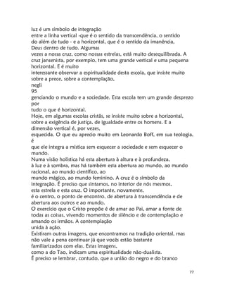 77
luz é um símbolo de integração
entre a linha vertical -que é o sentido da transcendência, o sentido
do além de tudo - e a horizontal, que é o sentido da imanência,
Deus dentro de tudo. Algumas
vezes a nossa cruz, como nossas estrelas, está muito desequilibrada. A
cruz jansenista, por exemplo, tem uma grande vertical e uma pequena
horizontal. E é muito
interessante observar a espiritualidade desta escola, que insiste muito
sobre a prece, sobre a contemplação,
negli
95
genciando o mundo e a sociedade. Esta escola tem um grande desprezo
por
tudo o que é horizontal.
Hoje, em algumas escolas cristãs, se insiste muito sobre a horizontal,
sobre a exigência de justiça, de igualdade entre os homens. E a
dimensão vertical é, por vezes,
esquecida. O que eu aprecio muito em Leonardo Boff, em sua teologia,
é
que ele integra a mística sem esquecer a sociedade e sem esquecer o
mundo.
Numa visão holística há esta abertura à altura e à profundeza,
à luz e à sombra, mas há também esta abertura ao mundo, ao mundo
racional, ao mundo científico, ao
mundo mágico, ao mundo feminino. A cruz é o símbolo da
integração. É preciso que sintamos, no interior de nós mesmos,
esta estrela e esta cruz. O importante, novamente,
é o centro, o ponto de encontro, de abertura à transcendência e de
abertura aos outros e ao mundo.
O exercício que o Cristo propõe é de amar ao Pai, amar a fonte de
todas as coisas, vivendo momentos de silêncio e de contemplação e
amando os irmãos. A contemplação
unida à ação.
Existiram outras imagens, que encontramos na tradição oriental, mas
não vale a pena continuar já que vocês estão bastante
familiarizados com elas. Estas imagens,
como a do Tao, indicam uma espiritualidade não-dualista.
É preciso se lembrar, contudo, que a união do negro e do branco
 