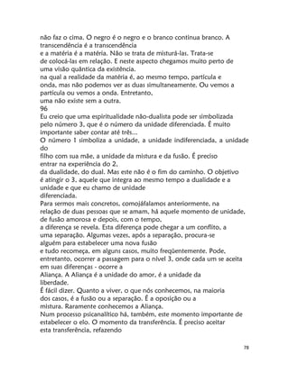78
não faz o cima. O negro é o negro e o branco continua branco. A
transcendência é a transcendência
e a matéria é a matéria. Não se trata de misturá-las. Trata-se
de colocá-las em relação. E neste aspecto chegamos muito perto de
uma visão quântica da existência.
na qual a realidade da matéria é, ao mesmo tempo, partícula e
onda, mas não podemos ver as duas simultaneamente. Ou vemos a
partícula ou vemos a onda. Entretanto,
uma não existe sem a outra.
96
Eu creio que uma espiritualidade não-dualista pode ser simbolizada
pelo número 3, que é o número da unidade diferenciada. É muito
importante saber contar até três...
O número 1 simboliza a unidade, a unidade indiferenciada, a unidade
do
filho com sua mãe, a unidade da mistura e da fusão. É preciso
entrar na experiência do 2,
da dualidade, do dual. Mas este não é o fim do caminho. O objetivo
é atingir o 3, aquele que integra ao mesmo tempo a dualidade e a
unidade e que eu chamo de unidade
diferenciada.
Para sermos mais concretos, comojáfalamos anteriormente, na
relação de duas pessoas que se amam, há aquele momento de unidade,
de fusão amorosa e depois, com o tempo,
a diferença se revela. Esta diferença pode chegar a um conflito, a
uma separação. Algumas vezes, após a separação, procura-se
alguém para estabelecer uma nova fusão
e tudo recomeça, em alguns casos, muito freqüentemente. Pode,
entretanto, ocorrer a passagem para o nível 3, onde cada um se aceita
em suas diferenças - ocorre a
Aliança. A Aliança é a unidade do amor, é a unidade da
liberdade.
É fácil dizer. Quanto a viver, o que nós conhecemos, na maioria
dos casos, é a fusão ou a separação. É a oposição ou a
mistura. Raramente conhecemos a Aliança.
Num processo psicanalítico há, também, este momento importante de
estabelecer o elo. O momento da transferência. É preciso aceitar
esta transferência, refazendo
 