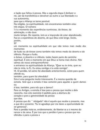 79
o lação que faltou à pessoa. Mas a segunda etapa é desfazer o
nó, sair da transferência e devolver ao outro a sua liberdade e a
sua autonomia,
para que a Aliança se torne possível.
Na religião, na espiritualidade, nós encontramos também estas
três etapas. O número
1 é o momento das experiências numinosas, do êxtase, da
admiração, e não dura
muito tempo. De repente, tem-se a impressão de estar abandonado.
Faz-se a experiência do deserto, de que Deus está longe. Existe,
porém,
97
um momento na espiritualidade em que não temos mais medo dos
momentos
de fusão ou de êxtase como também não temos medo do deserto e do
silêncio. Porque a fusão,
o êxtase, o deserto e o silêncio, todos fazem parte do caminho
espiritual. É este o momento em que Deus se torna mais divino. Nós
saímos do nosso antropomorfismo
e entramos na espiritualidade da Aliança. "Quer eu te sinta, quer eu
não te sinla, tu És. Eu estou contigo e tu estás comigo".
14. O perdão, tal como foi abordado anteriormente, existe para quem
ofende ou,
também, para quem foi ofendido?
Esta é uma pergunta muito interessante. É a mesma questão da
esmola. Será que a esmola é boa somente para aqueles a quem damos
ou
é boa, também, para nós que a damos?
Para os Antigos, a esmola é boa para a pessoa que recebe e dela
necessita, mas este exercício é pedido para a abertura do
coração e para a generosidade da pessoa
que doa.
A pessoa que diz ``obrigado" não é aquela que recebe o presente, mas
a que dá o presente. "Eu te agradeço por me dares a oportunidade de
ser generosa".
Para o perdão trata-se, evidentemente, de libertar-se a si mesmo do
rancor e da raiva. É por isso que o perdão é para a pessoa que nos
ofendeu e para a pessoa a
 