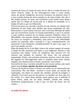 8
maneira da outra. O modo de amar de um não é o modo de amar do
outro. Trata-se, então, de nos interrogarmos sobre o nosso modo,
único, de sermos inteligentes, de sermos humanos, de estarmos vivos. É
o que se pode chamar de nossa vocação ou de nossa missão. Isto não é
tão simples porque, às vezes, nós assumimos como sendo nosso desejo
aquilo que é o desejo de nossos pais ou o desejo da sociedade, ou o
desejo de tudo o que nos influenciou.
O Livro de Jonas nos convida a escutar em nós mesmos um desejo mais
profundo do que todos estes desejos que foram projetados em nós.
Reencontrar o nosso desejo essencial: esta é uma boa definição de saúde
que nós encontramos escrita no mundo psicanalítico, e que é se manter
o mais próximo possível do seu desejo essencial. Podemos sofrer, ter
dificuldades, mas quando estamos próximos do nosso desejo essencial,
do nosso ser essencial e verdadeiro, estas provas e estas dificuldades
podem ser superadas. Mas a questão é: o que, verdadeiramente, nós
queremos? 0 que desejamos verdadeiramente? O que é que quer e o
que é que deseja, em nós?
Além do desejo do Eu (e do Ego), trata-se de sermos capazes de escutar
o desejo do Self, quaisquer que sejam as suas exigências. Porque se não
escutamos este desejo, vamos ter problemas não somente em nós
mesmos mas também no exterior. Em Jonas, isto vai provocar
tempestades. Então, num primeiro momento, leremos o Livro de Jonas.
Em seguida nos interrogaremos sobre os símbolos deste texto. Vamos
imaginar que estamos junto à lareira, escutando uma estória...
Esta estória de Jonas é preciso concebê-la com nossos sonhos, pois vocês
sabem que os textos sagrados são textos do inconsciente.
Trata-se de escutá-los como se fossem um sonho ou um testemunho do
inconsciente. Eles não falam somente à nossa razão, ao mundo das
explicações, mas falam ao mundo dos sentidos, através de imagens e
símbolos. É um livro que nos faz pensar e é também um livro que nos
faz sonhar. E a chave deste sentido, desta palavra que é atribuída à
fonte divina, pode nos ser dada, também, através dos sonhos.
Finalmente perguntaremos o que é que, no livro de Jonas, nos fez
sonhar...
O LIVRO DE JONAS
 