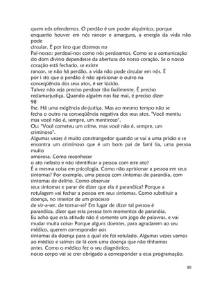 80
quem nós ofendemos. O perdão é um poder alquímico, porque
enquanto houver em nós rancor e amargura, a energia da vida não
pode
circular. É por isto que dizemos no
Pai-nosso: perdoai-nos como nós perdoamos. Como se a comunicação
do dom divino dependesse da abertura do nosso coração. Se o nosso
coração está fechado, se existe
rancor, se não há perdão, a vida não pode circular em nós. É
por i sto que o perdão é não aprisionar o outro na
conseqüência dos seus atos, é ser lúcido.
Talvez não seja preciso perdoar tão facilmente. É preciso
reclamarjustiça. Quando alguém nos faz mal, é preciso dizer
98
lhe. Há uma exigência de-justiça. Mas ao mesmo tempo não se
fecha o outro na conseqüência negativa dos seus atos. "Você mentiu
mas você não é, sempre, um mentiroso".
Ou: "Você cometeu um crime, mas você não é, sempre, um
criminoso".
Algumas vezes é muito constrangedor quando se vai a uma prisão e se
encontra um criminoso que é um bom pai de famí lia, uma pessoa
muito
amorosa. Como reconhecer
o ato nefasto e não identificar a pessoa com este ato?
É a mesma coisa em psicologia. Como não aprisionar a pessoa em seus
sintomas? Por exemplo, uma pessoa com sintomas de paranóia, com
sintomas de delírio. Como observar
seus sintomas e parar de dizer que ela é paranôica? Porque a
rotulagem vai fechar a pessoa em seus sintomas. Como substituir a
doença, no interior de um processo
de vir-a-ser, de tornar-se? Em lugar de dizer tal pessoa é
paranóica, dizer que esta pessoa tem momentos de paranóia.
Eu acho que esta atitude não é somente um jogo de palavras, e vai
mudar muita coisa- Porque alguns doentes, para agradarem ao seu
médico, querem corresponder aos
sintomas da doença para a qual ele foi rotulado. Algumas vezes vamos
ao médico e saímos de lá com uma doença que não tínhamos
antes. Como o médico fez o seu diagnôstico,
nosso corpo vai se crer obrigado a corresponder a essa programação.
 