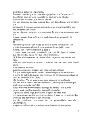 81
E por isso a palavra é importante.
É como a questão que foi colocada a propósito dos Terapeutas. O
diagnóstico pode ser uma maldição ou pode ser uma bênção.
Pode ser um maldizer, que fecha a pessoa
em seus sintomas ou uma palavra boa, um beneclicere, um bendizer,
que
vai permitir à pessoa suportar os seus sintomas sem se identificar com
eles. Eu tenho um câncer,
mas eu não sou, somente, um canceroso. Eu sou uma pessoa que, com
esta
doença, através deste sofrimento, pode fazer deles um estado de
consciência.
99
Portanto o perdão é um modo de olhar o outro com lucidez, sem
aprisioná-lo no que ele fez. É uma maneira de ser lúcido em si
mesmo, sem se envenenar com o ódio e
o rancor. Você tem razão quando diz que o perdão é para a pessoa
que nos ofendeu e para nós que fomos ofendidos.
15. Sobre a lei do carma, de causa e efeito. A pessoa que me fez mal
nesta
vida está condenada a receber o mesmo mal em uma vida futura?
Como
estas coisas se a~aulam
quando procuramos chegar a um estado de consciência?
É aí que reside o poder do perdão - ele tem o pode de transformar
o carma do outro. Eu penso, por exemplo, no criminoso que estava na
cruz, ao lado de Cristo. Cristo
não lhe disse: "Vai ser preciso que você assuma a conseqüência
dos seus atos e renasça em uma nova vida, para expiar os crimes que
você cometeu nesta vida". Ele
disse: "Hoje mesmo você estará comigo no paraíso". Isto é, hoje
mesmo você partilhará comigo a consciência do Ser.
O perdão é como fogo, transforma as ações nefastas. Nós
encontramos este ensinamento no budismo. A força da compaixão. Por
um único ato de bondade, por um único
ato de gratuidade, um único ato de generosidade, nos diz o
Dhammapada,
apagam-se milhares de conseqüências nefastas de atos negativos
 