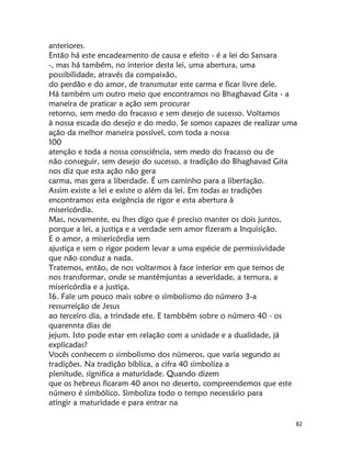 82
anteriores.
Então há este encadeamento de causa e efeito - é a lei do Sansara
-, mas há também, no interior desta lei, uma abertura, uma
possibilidade, através da compaixão,
do perdão e do amor, de transmutar este carma e ficar livre dele.
Há também um outro meio que encontramos no Bhaghavad Gita - a
maneira de praticar a ação sem procurar
retorno, sem medo do fracasso e sem desejo de sucesso. Voltamos
à nossa escada do desejo e do medo. Se somos capazes de realizar uma
ação da melhor maneira possível, com toda a nossa
100
atenção e toda a nossa consciência, sem medo do fracasso ou de
não conseguir, sem desejo do sucesso, a tradição do Bhaghavad Gita
nos diz que esta ação não gera
carma, mas gera a liberdade. É um caminho para a libertação.
Assim existe a lei e existe o além da lei. Em todas as tradições
encontramos esta exigência de rigor e esta abertura à
misericórdia.
Mas, novamente, eu lhes digo que é preciso manter os dois juntos,
porque a lei, a justiça e a verdade sem amor fizeram a Inquisição.
E o amor, a misericórdia sem
ajustiça e sem o rigor podem levar a uma espécie de permissividade
que não conduz a nada.
Tratemos, então, de nos voltarmos à face interior em que temos de
nos transformar, onde se mantêmjuntas a severidade, a ternura, a
misericórdia e a justiça.
16. Fale um pouco mais sobre o simbolismo do número 3-a
ressurreição de Jesus
ao terceiro dia, a trindade ete. E tambbém sobre o número 40 - os
quarennta dias de
jejum. Isto pode estar em relação com a unidade e a dualidade, já
explicadas?
Vocês conhecem o simbolismo dos números, que varia segundo as
tradições. Na tradição bíblica, a cifra 40 simboliza a
plenitude, significa a maturidade. Quando dizem
que os hebreus ficaram 40 anos no deserto, compreendemos que este
número é simbólico. Simboliza todo o tempo necessário para
atingir a maturidade e para entrar na
 