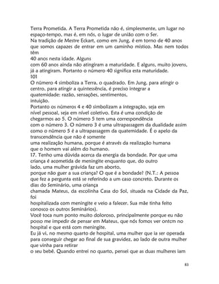 83
Terra Prometida. A Terra Prometida não é, simplesmente, um lugar no
espaço-tempo, mas é, em nós, o lugar de união com o Ser.
Na tradição de Mestre Eckart, como em Jung, é em torno de 40 anos
que somos capazes de entrar em um caminho místico. Mas nem todos
têm
40 anos nesta idade. Alguns
com 60 anos ainda não atingiram a maturidade. E alguns, muito jovens,
já a atingiram. Portanto o número 40 significa esta maturidade.
101
O nümero 4 simboliza a Terra, o quadrado. Em Jung, para atingir o
centro, para atingir a quintessência, é preciso integrar a
quatemidade: razão, sensações, sentimentos,
intuição.
Portanto os números 4 e 40 simbolizam a integração, seja em
nível pessoal, seja em nível coletivo. Esta é uma condição de
chegarmos ao 5. O número 5 tem uma correspondência
com o número 3. O número 3 é uma ultrapassagem da dualidade assim
como o nümero 5 é a ultrapassagem da quatemidade. É o apelo da
transcendência que não é somente
uma realização humana, porque é através da realização humana
que o homem vai além do humano.
17. Tenho uma dúvida acerca da energia da bondade. Por que uma
criança é acometida de meningite enquanto que, do outro
lado, uma mulher grávida faz um aborto,
porque não guer a sua criança? O que é a bondade? (N.T.: A pessoa
que fez a pergunta está se referindo a um caso concreto. Durante os
dias do Seminário, uma criança
chamada Mateus, da escolinha Casa do Sol, situada na Cidade da Paz,
foi
hospitalizada com meningite e veio a falecer. Sua mãe tinha feito
conosco os outros Seminários).
Você toca num ponto muito doloroso, principalmente porque eu não
posso me impedir de pensar em Mateus, que nós fomos ver ontcm no
hospital e que está com meningite.
Eu já vi, no mesmo quarto de hospital, uma mulher que ia ser operada
para conseguir chegar ao final de sua gravidez, ao lado de outra mulher
que vinha para retirar
o seu bebê. Quando entrei no quarto, pensei que as duas mulheres iam
 