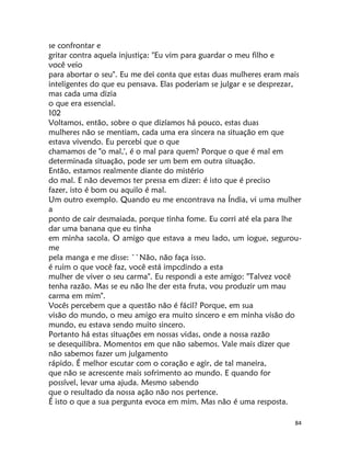 84
se confrontar e
gritar contra aquela injustiça: "Eu vim para guardar o meu filho e
você veio
para abortar o seu". Eu me dei conta que estas duas mulheres eram mais
inteligentes do que eu pensava. Elas poderiam se julgar e se desprezar,
mas cada uma dizia
o que era essencial.
102
Voltamos, então, sobre o que dizíamos há pouco, estas duas
mulheres não se mentiam, cada uma era sincera na situação em que
estava vivendo. Eu percebi que o que
chamamos de "o mal,', é o mal para quem? Porque o que é mal em
determinada situação, pode ser um bem em outra situação.
Então, estamos realmente diante do mistério
do mal. E não devemos ter pressa em dizer: é isto que é preciso
fazer, isto é bom ou aquilo é mal.
Um outro exemplo. Quando eu me encontrava na Índia, vi uma mulher
a
ponto de cair desmaiada, porque tinha fome. Eu corri até ela para lhe
dar uma banana que eu tinha
em minha sacola. O amigo que estava a meu lado, um iogue, segurou-
me
pela manga e me disse: ``Não, não faça isso.
é ruim o que você faz, você está impcdindo a esta
mulher de viver o seu carma". Eu respondi a este amigo: "Talvez você
tenha razão. Mas se eu não lhe der esta fruta, vou produzir um mau
carma em mim".
Vocês percebem que a questão não é fácil? Porque, em sua
visão do mundo, o meu amigo era muito sincero e em minha visão do
mundo, eu estava sendo muito sincero.
Portanto há estas situações em nossas vidas, onde a nossa razão
se desequilibra. Momentos em que não sabemos. Vale mais dizer que
não sabemos fazer um julgamento
rápido. É melhor escutar com o coração e agir, de tal maneira,
que não se acrescente mais sofrimento ao mundo. E quando for
possível, levar uma ajuda. Mesmo sabendo
que o resultado da nossa ação não nos pertence.
É isto o que a sua pergunta evoca em mim. Mas não é uma resposta.
 