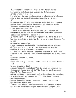 85
18. A respeito da humanidade de Deus. você disse: "Só Deus é
humano". Eu gostaria de saber a conotação de humano, no
sentido em que você falou.
É preciso que nós nos entendamos sobre a realidade que se coloca na
palavra Deus e a realidade que se colocana palavra Homem.
103
Quando eu dizia "Só Deus é humano, eu queria dizer que, quando o
homem está completamente aberto, sem criar obstáculos à vida
através de suas memórias e seus medos,
a vida pode se encarnar nele.
ATerra e o Universo são a manifestação do Ser. O Homem e a
manifestação do Ser. E um dos ensinamentos do Cristo é aprender a
reconhecer a manifestação do Ser, não
apenas no esplendor da criação, no esplendor das flores, do sol e da
lua, mas reconhecer a presença do Ser em um rosto humano. Não
apenas
em um rosto humano que
é belo e agradável ao olhar. Mas reconhecer, também, a presença
de Deus, a presença do Ser, a presença do Sopro, na respiração
ofegante de uma pessoa doente. Reconhecer
a presença do Ser na máscara dolorosa ou odiosa de um ser humano.
Reconhecer um olhar que percebe as coisas em sua transparência, onde
o
humano e o divino não estão
separados.
Neste momento, por exemplo, onde começa o seu sopro humano e
onde
termina o Sopro de Deus?
Mostre-me sua vida separada da Vida. É possível experienciar a sua
vida quando ela está separada da Vida? É por isso que Cristo podia
dizer: "O Pai e Eu somos um".
A fonte e o rio não estão separados. Quando se olha o rio, quando se
vê a manifestação, vê-se também a fonte, mesmo que esta fonte
permaneça invisível.
homem e Deus não estão confundíveis. O rio não é a fonte. O
que o rio~me mostra, não
é a fonte toda. O que o homem me mostra, não é todo o mistério
de Deus, mas é uma manifestação dentre outras. O próprio Deus,
 