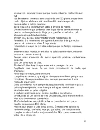 87
se uma vez ; estamos vívos é porque nunca estivemos realmente mor
105
tos. Entretanto, tivemos a constatação de um EEG plano, o que é um
dado objetivo, diríamos, até científico- Há cientistas que não
querem saber e outros cientistas
que pesquisam e se perguntam sobre o critério da morte.
Um ensinamento que podemos tirar é que não se devem enterrar as
pessoas muito rapidamente. Hoje, por questões económícas, pelo
alto custo de um leito hospitalar,
enviam-se as pessoas dítas "mortas" muito rapidamente às
funerárias. E o testemunho dos agentes funerários é de que muitas
pessoas são enterradas vivas. É importante
redescobrir o tempo de três dias, o tempo que os Antigos esperavam
para
enterrar os seus mortos, os três dias na baleia (como vêem, voltamos
sempre ao mesmo assunto).
Porque neste momento de morte aparente pode-se, efetivamente,
despertar
para um outro tipo de vida.
Elizabeth Kubler Ross diz que a morte é a passagem de uma
freqüência para outra. De um certo comprimento de onda, que
chamamos
nosso espaço-tempo, para um outro
comprimento de onda, que alguns não querem conhecer porque seus
receptores não captam estas ondas, mas que, para outros, é uma
realidade importante.
Creio que estamos num campo de pesquisas muito interessante para a
psicologia transpessoal, uma área que até agora não foi bem
estudada a não ser pelas religiões
e tradíções espirituais, pelas ciências ocultas, e que deveria
ser estudada de um ponto de vista universitário, pelo mundo médico.
Mas acho que estamos começando.
21. Gostaría de ter sua opinião sobre os transplantes, em que o
doador está com um EEG plano,
mas em seus órgãos a vida ainda circula. É interessante porque eu
tenho um amigo, um velho mon ge, que sofreu um transplante de
coração, sendo o doador um jovem adulto. Nós conversamos muito
sobre isto e ele me di-
 