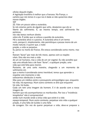 89
células daquele órgão.
A legislação brasileira é melhor que a francesa. Na França, a
carteira que nós temos é a que nos é dada se não quisermos doar
nossos órgãos.
107
22. Fale um pouco sobre a eutanásia.
Se nós estamos perto de alguém que sofre, desejamos que ele se
liberte do sofrimento. E, ao mesmo tempo, este sofrimento lhe
pertence,
nós não temos nenhum direito
sobre ele. É então que se coloca a questão da eutanásia.
Há a eutanásia ativa e a passiva. A eutanásia ativa é um termo
ruim, porque ê, simplesmente, não permitirque a pessoa morra de um
modo natural, é querer que, a todo
preção, a vida se perpetue.
Eu penso na morte de Franco. Ele estava considerado como morto, mas
o
fizeram "durar" por mais de três meses, apenas com as reações
vitais. Esta não era mais a vida
de um ser humano, mas a vida de um ser vegetal. Eu não acredito que
seja uma atitude boa a de fazer "durar'', a qualquer preção, uma
vida que está feita para morrer.
Portanto, de uma certa maneira, chegando a um momento de
sofrimento em
que a morte é considerada como inevitável, temos que aprender a
respeitar este momento e não
colocarmos obstáculos à morte.
Mas para um médico existe o pressuposto antropológico que, enquanto
há vida, há esperança. Num outro contexto se dirá que enquanto
há vida, há ilusão.
Cada um tem uma imagem do homem. E é de acordo com a nossa
imagem do
homem que nós acompanhamos os moribundos. Por isso a "insistência
terapêutica" não é compreensível
senão num mundo onde a única vida que existe é a vida
espaço-temporal. Num outro contexto, perpetuar esta vida a qualquer
preção, é uma falta de lucidez e uma falta
de coragem. Em vez de querer perpetuar a vida, deve-se preparar a
 