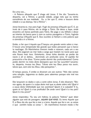 9
Era uma vez...
- A Palavra dAquele que É chega até Jonas. E lhe diz: "Levanta-te,
desperta, vai a Nínive, a grande cidade, prega nela que eu tenho
consciência de sua maldade. Eu, o Ser que É, sinto a loucura desta
cidade e a sua doença. Vai a Nínive ".
Jonas levanta-se, mas para fugir. Fugir da presença d'Aquele que É. E, ao
invés de ir para Nínive, ele se dirige a Társis. Ele desce a Jope, onde
encontra um barco partindo para Társis. Ele paga o seu bilhete e desce
ao interior do barco para ir com os outros passageiros a Túrsis, fugindo
da presença d'Aquele que É. Seus ouvidos se fecham a esta palavra que
o convida a ir a Ninive.
Então, o Ser que é Aquele que É lançou um grande vento sobre o mar.
E houve uma tempestade tão grande que todos pensaram que o barco
ia naufragar. Os Marinheiros tiveram medo e rezaram, cada um a seu
deus. Eles jogaram ao mar toda a carga que traziam no navio para que
este ficasse mais leve. Entretanto, Jonas tinha descido ao porão do
navio e ali se deitou, dorrnindo um profundo sono. O capitão foi
procurá-lo e lhe disse: "Como podes dormir tão profundamente? Como
podes dormir no meio deste desespero que nos faz sucumbir? Levanta-
te, desperta, invoca teu Deus. Talvez este teu Deus possa nos ouvir,
talvez que, com este teu Deus, não pereçamos ".
O tempo passou. E então se disseram uns aos outros: "Nós não vemos
uma solução. Joguemos os dados para sabermos porque este mal nos
acontece ".
Eles lançaram os dados e caiu a sorte sobre Jonas. E eles disseram: "Diz-
nos agora, de quem é a culpa deste mal que se abate sobre nós? Qual é
a causa desta infelicidade que nos acontece? Quem é o culpado? E tu,
quem és tu? Qual é a tua profissão? De onde vens? Qual é o teu país?
Qual é o teu povo?"
Jonas respondeu: "Eu sou um hebreu (a palavra "hebreu" quer dizer
alguém que está de passagem, aquele que está). Eu temo Aquele que
É, o Deus do céu que fez o mar e a terra. Aquele que fez o ser, as coisas
e que contém todas as coisas ". Os marinheiros tiveram medo e lhe
 