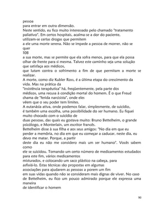 90
pessoa
para entrar em outra dimensão.
Neste sentido, eu fico muito interessado pelo chamado "tratamento
paliativo". Em certos hospitais, acalma-se a dor do paciente,
utilizam-se certas drogas que permitem
a ele uma morte serena. Não se impede a pessoa de morrer, não se
quer
108
a sua morte, mas se permite que ela sofra menos, para que ela possa
olhar de frente para si mesma. Talvez este caminho seja uma solução
que satisfaça aos médicos,
que lutam contra o sofrimento a fim de que permitam a morte se
realizar.
A morte, como diz Kubler Ross, é a última etapa do crescimento da
vida. Mas na prática da
"insistência terapêutica" há, freqüentemente, pela parte dos
médicos, uma recusa à condição mortal do homem. É o que Freud
chama de "ferida narcisista", onde eles
vêem que o seu poder tem limites.
A eutanásia ativa, onde podemos falar, simplesmente, de suicídio,
é também uma escolha, uma possibilidade do ser humano. Eu fiquei
muito chocado com o suicídio de
duas pessoas, das quais eu gostava muito: Bruno Bettelheim, o grande
psicólogo, e Monterlain, um escritor francês.
Bettelheim disse à sua filha e aos seus amigos: "No dia em que eu
perder a memôria, no dia em que eu começar a caducar, neste dia, eu
devo me matar. Porque, a partir
deste dia eu não me considero mais um ser humano". Vocês sabem
como
ele se suicidou. Tomando um certo número de medicamentos estudados
para este fim, vários medicamentos
misturados, e colocando um saco plástico na cabeça, para
asfixiá-lo. Estas técnicas são propostas em algumas
associações para ajudarem as pessoas a porem um fim
em suas vidas quando não se consideram mais dignas de viver. No caso
de Bettelheim, eu fico um pouco admirado porque ele expressa uma
maneira
de identificar o homem
 