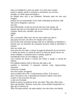 91
pela sua inteligência e pela sua razão. E eu creio que se pode
perder a cabeça. perder a memória e, entretanto, ter um bom
coração, ser ainda capaz de relação e
de afeição para com o seu ambiente. Portanto cada um tem uma
imagem
própria de sua humanidade. E tem toda a liberdade de deixá-la. Mas
não somos obrigados a aprovar
esse ato.
Com Monterlain, no dia em que ele não teve mais ereção, ele
decidiu que não era mais digno de ser um homem. Em seguida, se
suicidou. Neste caso, também, não somos
obriga
109
dos a concordar. Não é por não ter mais ereção que não se
seja capaz de amar, de entrar em relação com o outro.
Eu lhes dou estes exemplos porque cada um se identifica ou identifica o
homem por um elemento do composto humano. Pode-se identificar o
homem
pelo seu corpo, por
uma parte do seu corpo, e passar ao largo da plenitude do ser humano.
E, diante da morte, é a morte de quê? É a morte de quem? Assim, em
certas tradições, a eutanásia ativa o suicídio, pode ser
considerado como um ato religioso, como
uma maneira de deixar o mundo dos limitcs e atingir o mundo do
infinito.
Na tradição judaico-cristã se dirá que não cabe a nós
escolher o momento. E enquanto estamos neste espaço-tempo,
enquanto
estivermos vivendo
em nosso corpo, há alguma
coisa a realizar até o fim. A vida pertence a Deus. É ele quem a
dá e é ele quem a tira. A grandeza do homem é aderir a este dom,
é aderir a este momento em que
a vida nos é tomada.
Então eu penso nas palavras de Jó, que dizia: "Deus deu, Deus tirou,
Deus seja bendito". Estamos, neste caso, numa atitude transpessoal e o
Ego não é o Senhor da
Vida. Ele pode acolher, ele pode rejeitar, mas não cabe a ele decidir.
 