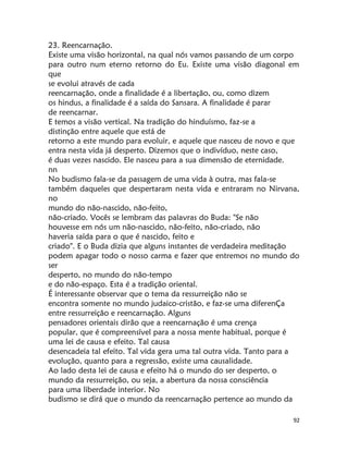 92
23. Reencarnação.
Existe uma visão horizontal, na qual nós vamos passando de um corpo
para outro num eterno retorno do Eu. Existe uma visão diagonal em
que
se evolui através de cada
reencarnação, onde a finalidade é a libertação, ou, como dizem
os hindus, a finalidade é a saída do Sansara. A finalidade é parar
de reencarnar.
E temos a visão vertical. Na tradição do hinduísmo, faz-se a
distinção entre aquele que está de
retorno a este mundo para evoluir, e aquele que nasceu de novo e que
entra nesta vida já desperto. Dizemos que o indivíduo, neste caso,
é duas vezes nascido. Ele nasceu para a sua dimensão de eternidade.
nn
No budismo fala-se da passagem de uma vida à outra, mas fala-se
também daqueles que despertaram nesta vida e entraram no Nirvana,
no
mundo do não-nascido, não-feito,
não-criado. Vocês se lembram das palavras do Buda: "Se não
houvesse em nós um não-nascido, não-feito, não-criado, não
haveria saída para o que é nascido, feito e
criado". E o Buda dizia que alguns instantes de verdadeira meditação
podem apagar todo o nosso carma e fazer que entremos no mundo do
ser
desperto, no mundo do não-tempo
e do não-espaço. Esta é a tradição oriental.
É interessante observar que o tema da ressurreição não se
encontra somente no mundo judaico-cristão, e faz-se uma diferenÇa
entre ressurreição e reencarnação. Alguns
pensadores orientais dirão que a reencarnação é uma crença
popular, que é compreensível para a nossa mente habitual, porque é
uma lei de causa e efeito. Tal causa
desencadeia tal efeito. Tal vida gera uma tal outra vida. Tanto para a
evolução, quanto para a regressão, existe uma causalidade.
Ao lado desta lei de causa e efeito há o mundo do ser desperto, o
mundo da ressurreição, ou seja, a abertura da nossa consciência
para uma liberdade interior. No
budismo se dirá que o mundo da reencarnação pertence ao mundo da
 