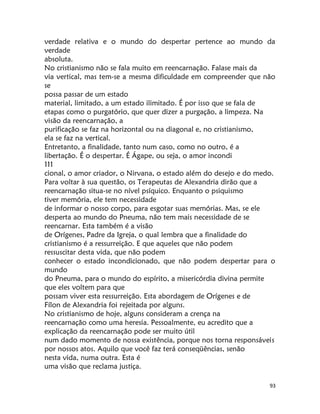 93
verdade relativa e o mundo do despertar pertence ao mundo da
verdade
absoluta.
No cristianismo não se fala muito em reencarnação. Falase mais da
via vertical, mas tem-se a mesma dificuldade em compreender que não
se
possa passar de um estado
material, limitado, a um estado ilimitado. É por isso que se fala de
etapas como o purgatório, que quer dizer a purgação, a limpeza. Na
visão da reencarnação, a
purificação se faz na horizontal ou na diagonal e, no cristianismo,
ela se faz na vertical.
Entretanto, a finalidade, tanto num caso, como no outro, é a
libertação. É o despertar. É Ágape, ou seja, o amor incondi
111
cional, o amor criador, o Nirvana, o estado além do desejo e do medo.
Para voltar à sua questão, os Terapeutas de Alexandria dirão que a
reencarnação situa-se no nível psíquico. Enquanto o psiquismo
tiver memória, ele tem necessidade
de informar o nosso corpo, para esgotar suas memórias. Mas, se ele
desperta ao mundo do Pneuma, não tem mais necessidade de se
reencarnar. Esta também é a visão
de Orígenes, Padre da Igreja, o qual lembra que a finalidade do
cristianismo é a ressurreição. E que aqueles que não podem
ressuscitar desta vida, que não podem
conhecer o estado incondicionado, que não podem despertar para o
mundo
do Pneuma, para o mundo do espírito, a misericórdia divina permite
que eles voltem para que
possam viver esta ressurreição. Esta abordagem de Orígenes e de
Fílon de Alexandria foi rejeitada por alguns.
No cristianismo de hoje, alguns consideram a crença na
reencarnação como uma heresia. Pessoalmente, eu acredito que a
explicação da reencarnação pode ser muito útil
num dado momento de nossa existência, porque nos torna responsáveis
por nossos atos. Aquilo que você faz terá conseqüências, senão
nesta vida, numa outra. Esta é
uma visão que reclama justiça.
 