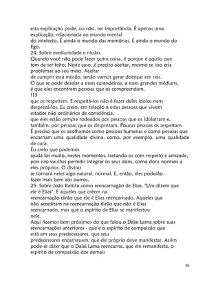 95
esta explicação pode, ou não, ter importância. É apenas uma
explicação, relacionada ao mundo mental
do intelecto. É ainda o mundo das memórias. É ainda o mundo do
Ego.
24. Sobre mediunidade e nissão.
Quando você não pode fazer outra coisa, é porque é aquilo que
tem de ser feito. Neste caso, é preciso aceitar, mesmo se isso cria
problemas ao seu meio. Aceitar
de cumprir essa missão, senão vamos gerar doenças em nós.
O que se pode desejar a esses curandeiros, a esses grandes médiuns,
é que eles encontrem pessoas que os compreendam,
113
que os respeitem. E respeitá-los não é fazer deles ídolos nem
desprezá-los. Eu creio, em relação a estas pessoas que vivem
estados não ordinários de consciência,
que eles estão sempre rodeados por pessoas que os idolatram e,
também, por pessoas que os desprezam. Poucas pessoas os respeitam.
É preciso que os acolhamos como pessoas humanas e como pessoas que
encarnam uma qualidade divina, como, por exemplo, uma qualidade
de cura.
Eu creio que podemos
ajudá-los muito, nestes momentos, tratando-os com respeito e amizade,
pois isto vai-lhes permitir integrar os seus dons, como dons normais a
eles próprios. O divino
se tornará neles algo natural, normal. E, então, eles poderão
fazer mais bem aos outros.
25. Sobre João Batista como reencarnagão de Elias. "Uns dizem que
ele é Elias". E aqueles que crêem na
reencarnação dirão que ele é Elias reencarnado. Aqueles que
não acreditam na reencarnação dirão que não é Elias
reencarnado, mas que o espírito de Elias se manifestou
nele.
Aqui ficamos bem próximos do que falou o Dalai Lama sobre suas
reencarnações anteriores - que é o espírito de compaixão que
está em seus predecessores, que seus
predecessores encarnavam, que ele próprio deve manifestar. Assim
pode-se dizer que o Dalai Lama reencarna, que ele remanifesta, o
espírito de compaixão dos demais
 