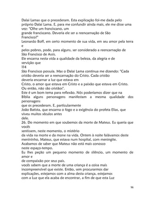 96
Dalai Lamas que o precederam. Esta explicação foi-me dada pelo
próprio Dalai Lama. E, para me confundir ainda mais, ele me disse uma
vez: "Olhe um franciscano, um
grande franciscano. Deveria ele ser a reencarnação de São
Francisco?"
Leonardo Boff, em certo momento de sua vida, em seu amor pela terra
e
pelos pobres, pode, para alguns, ser considerado a reencarnação de
São Francisco de Assis.
Ele encarna nesta vida a qualidade da beleza, da alegria e de
servição que
114
São Francisco possuía. Mas o Dalai Lama continua me dizendo: "Cada
cristão deveria ser a reencarnação do Cristo. Cada cristão
deveria encarnar a luz que estava em
Cristo, o amor que estava em Cristo e a paixão que estava em Cristo.
Ou então, não são cristãos".
Este é um bom tema para reflexão. Nós poderíamos dizer que na
Bíblia alguns personagens manifestam a mesma qualidade dos
personagens
que os precederam. E, partícularmente
João Batista, que encarna o fogo e a exigência do profeta Elias, que
viveu muitos séculos antes
dele.
26. Do momento em que soubemos da morte de Mateus. Eu queria que
vocês
sentissem, neste momento, o mistério
da vida na morte e da mone na vida. Ontem à noite falávamos deste
menínínho, Mateus, que estava num hospítal, com meningite.
Acabamos de saber que Mateus não está mais conosco
neste espaço-tempo.
Eu lhes peção um pequeno momento de silêncio, um momento de
amor e
de compaixão por seus pais.
vocês sabem que a morte de uma criança é a coisa mais
incompreensível que existe. Então, sem procurarmos dar
explicações, estejamos com a alma desta criança, estejamos
com a Luz que ela acaba de encontrar, a fim de que esta Luz
 