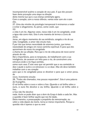 97
incompreensível acalme o coração de seus pais. E que eles possam
fazer desta provação uma etapa na direção
desta mesma Luz que a sua criança contempla agora.
Com o coração, com o nosso silêncio, vamos estar com ele e com
eles.
27. Uma das missões da psicologia transpessoal é ensinarnos a nadar
e evitar o afogamento. Eu penso, como vocês, que
115
a vida é um rio. Algumas vezes, nossa vida é um rio congelado, onde
a água não corre mais. Esta é uma maneira de lermos o Livro de
Jonas.
Jonas, em alguns momentos de sua existência, congela o rio de sua
vida. Congelado, o amor não circula mais.
É por isto que temos necessidade de estarmos juntos, que temos
necessidade de amigos em nosso caminho espiritual. É para que eles
aproximem do nosso rio congelado
a chama de sua afeição. Para que o rio da vida possa de novo correr
através de nós.
Daí a importância, para os terapeutas, de trabalharem com a sua
inteligência, de cavarem um leito para o rio, de construírem uma
estrutura onde o rio fique contido,
como num vaso. É este vaso que vai permitir que o seu conteúdo se
doe e ajude o outro a se estruturar e a se doar. Mas ele deve também
trabalhar com o seu coração
para que o rio congelado possa se dissolver e para que o amor possa,
de
novo, livremente circular.
28. "Todos são chamados, mas poucos respondem". Esta é uma palavra
do Evangelho.
O sol brilha sobre o ouro e sobre o lixo. Quando o sol brilha sobre o
ouro, o ouro lhe devolve o seu brilho. Quando o sol brilha sobre o
lixo,
o lixo não lhe devolve
nada. Assim se pode dizer que o dom da Graça é dado a cada Ser. Mas
a questão é fazer brilhar aquilo que nos foi dado.
Desta maneira, a preocupação a propósito da reencarnação, ou
sobre a vida depois da morte, torna-se menos importante. Porque a
questão não é apenas o que eu serei
 