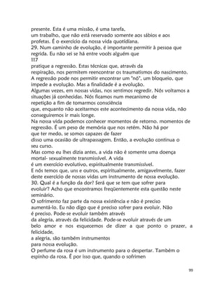 99
presente. Esta é uma missão, é uma tarefa,
um trabalho, que não está reservado somente aos sábios e aos
profetas. É o exercício da nossa vida quotídíana.
29. Num caminho de evolução, é importante permitir à pessoa que
regrida. Eu não sei se há entre vocês alguém que
117
pratique a regressão. Estas técnicas que, através da
respiração, nos permitem reencontrar os traumatismos do nascimento.
A regressão pode nos permitir encontrar um "nó", um bloqueio, que
impede a evolução. Mas a finalidade é a evolução.
Algumas vezes, em nossas vidas, nos sentimos regredir. Nós voltamos a
situações já conhecidas. Nós ficamos num mecanismo de
repetição a fim de tomarmos consciência
que, enquanto não aceitarmos este acontecimento da nossa vida, não
conseguiremos ir mais longe.
Na nossa vida podemos conhecer momentos de retorno. momentos de
regressão. É um peso de memória que nos retém. Não há por
que ter medo, se somos capazes de fazer
disso uma ocasião de ultrapassagem. Então, a evolução continua o
seu curso.
Mas como eu lhes dizia antes, a vida não é somente uma doença
mortal- sexualmente transmissível. A vida
é um exercício evolutivo, espiritualmente transmissível.
E nós temos que, uns e outros, espiritualmente, amigavelmente, fazer
deste exercício de nossas vidas um instrumento de nossa evolução.
30. Qual é a função da dor? Será que se tem que sofrer para
evoluir'? Acho que encontramos freqüentemente esta questão neste
seminário.
O sofrimento faz parte da nossa existência e não é preciso
aumentá-lo. Eu não digo que é preciso sofrer para evoluir. Não
é preciso. Pode-se evoluir também através
da alegria, através da felicidade. Pode-se evoluir através de um
belo amor e nos esquecemos de dizer a que ponto o prazer, a
felicidade,
a alegria, são também instrumentos
para nossa evolução.
O perfume da rosa é um instrumento para o despertar. Também o
espinho da rosa. É por isso que, quando o sofrimen
 