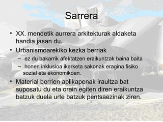 Sarrera XX. mendetik aurrera arkitekturak aldaketa handia jasan du.  Urbanismoarekiko kezka berriak ez du bakarrik afektatzen eraikuntzak baina baita  honen inklusioa ikerketa sakonak eragina fisiko sozial eta ekonomikoan.  Material berrien aplikapenak iraultza bat suposatu du eta orain egiten diren eraikuntza batzuk duela urte batzuk pentsaezinak ziren. 