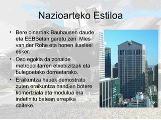 Nazioarteko Estiloa Bere oinarriak Bauhausen daude eta EEBBetan garatu zen  Mies van der Rohe eta honen ikasleei esker. Oso egokia da zonalde metropolitarren etxebizitzak eta bulegoetako dorreetarako.  Eraikuntza hauek demostratu zuten eraikuntza handien botere komertziala eta modulua era indefinitu batean errepika daiteke.  