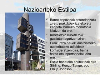 Nazioarteko Estiloa Barne espazioak estandarizatu ziren, praktikoak izateko eta kanpotik barruko monotonia islatzen da ere.  Kristalezko kutxak toki guztietan agertzen ziren.  Eraikuntza hauek klasizismoko austeritateko adibideak kontsideratzen dira, baina hotza eta inpertsonalak dira ere. Estilo honetako arkitektoak dira Stirling, Kenzo Tange, edo Philip Johnson. 