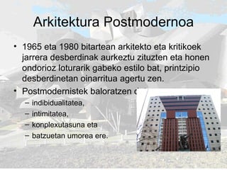 Arkitektura Postmodernoa 1965 eta 1980 bitartean arkitekto eta kritikoek jarrera desberdinak aurkeztu zituzten eta honen ondorioz loturarik gabeko estilo bat, printzipio desberdinetan oinarritua agertu zen.  Postmodernistek baloratzen dute: indibidualitatea,  intimitatea,  konplexutasuna eta  batzuetan umorea ere.  