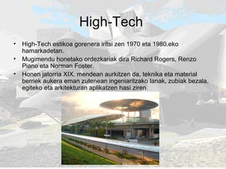 High-Tech  High-Tech estikoa gorenera iritsi zen 1970 eta 1980.eko hamarkadetan. Mugimendu honetako ordezkariak dira Richard Rogers, Renzo Piano eta Norman Foster.  Honen jatorria XIX. mendean aurkitzen da, teknika eta material berriek aukera eman zutenean ingeniaritzako lanak, zubiak bezala, egiteko eta arkitekturan aplikatzen hasi ziren.  