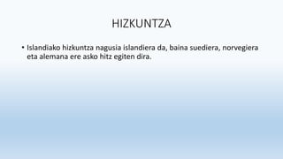 HIZKUNTZA
• Islandiako hizkuntza nagusia islandiera da, baina suediera, norvegiera
eta alemana ere asko hitz egiten dira.
 