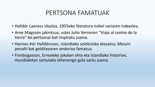 PERTSONA FAMATUAK
• Halldór Laxness idazlea, 1955eko literatura nobel sariaren irabazlea.
• Arne Magsson jakintsua; ustez Julio Verneren “Viaje al centro de la
tierra”-ko pertsonai bat inspiratu zuena.
• Hannes Þór Halldórsson, Islandiako selekzioko atezaina; Messiri
penalti bat gelditzearen ondorioz famatua.
• Finnbogasson, Errealeko jokalari ohia eta Islandiako historian,
mundialetan sartutako lehenengo gola sartu zuena.
 