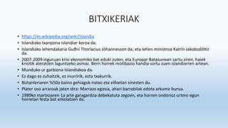 BITXIKERIAK
• https://es.wikipedia.org/wiki/Islandia
• Islandiako txanpona islandiar koroa da.
• Islandiako lehendakaria Guðni Thorlacius Jóhannesson da; eta lehen ministroa Katrín Jakobsdóttir
da.
• 2007-2009 inguruan krisi ekonomiko bat eduki zuten, eta Europar Batasunean sartu ziren, haiek
krisitik ateratzen laguntzeko asmoz. Berri horrek motibazio handia sortu zuen islandiarren artean.
• Munduko ur garbiena Islandiakoa da.
• Ez dago ez zuhaitzik, ez inurririk, ezta txakurrik.
• Biztanleriaren %50a baino gehiagok iratxo eta elfoetan sinesten du.
• Plater oso arraroak jaten dira: Marrazo egosia, ahari barrabilak edota arkume burua.
• 1989ko martxoaren 1a arte garagardoa debekatuta zegoen, eta horren ondorioz urtero egun
horretan festa bat antolatzen da.
 