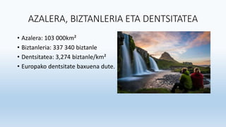 AZALERA, BIZTANLERIA ETA DENTSITATEA
• Azalera: 103 000km²
• Biztanleria: 337 340 biztanle
• Dentsitatea: 3,274 biztanle/km²
• Europako dentsitate baxuena dute.
 