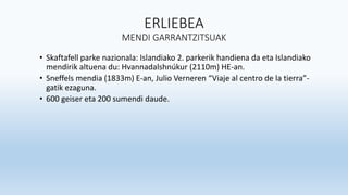 ERLIEBEA
MENDI GARRANTZITSUAK
• Skaftafell parke nazionala: Islandiako 2. parkerik handiena da eta Islandiako
mendirik altuena du: Hvannadalshnúkur (2110m) HE-an.
• Sneffels mendia (1833m) E-an, Julio Verneren “Viaje al centro de la tierra”-
gatik ezaguna.
• 600 geiser eta 200 sumendi daude.
 