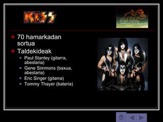 70 hamarkadan sortua Taldekideak Paul Stanley (gitarra, abeslaria) Gene Simmons (baxua, abeslaria) Eric Singer (gitarra) Tommy Thayer (bateria) 