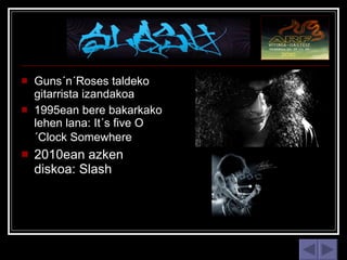 Guns´n´Roses taldeko gitarrista izandakoa  1995ean bere bakarkako lehen lana: It´s five O´Clock Somewhere   2010ean azken diskoa: Slash  