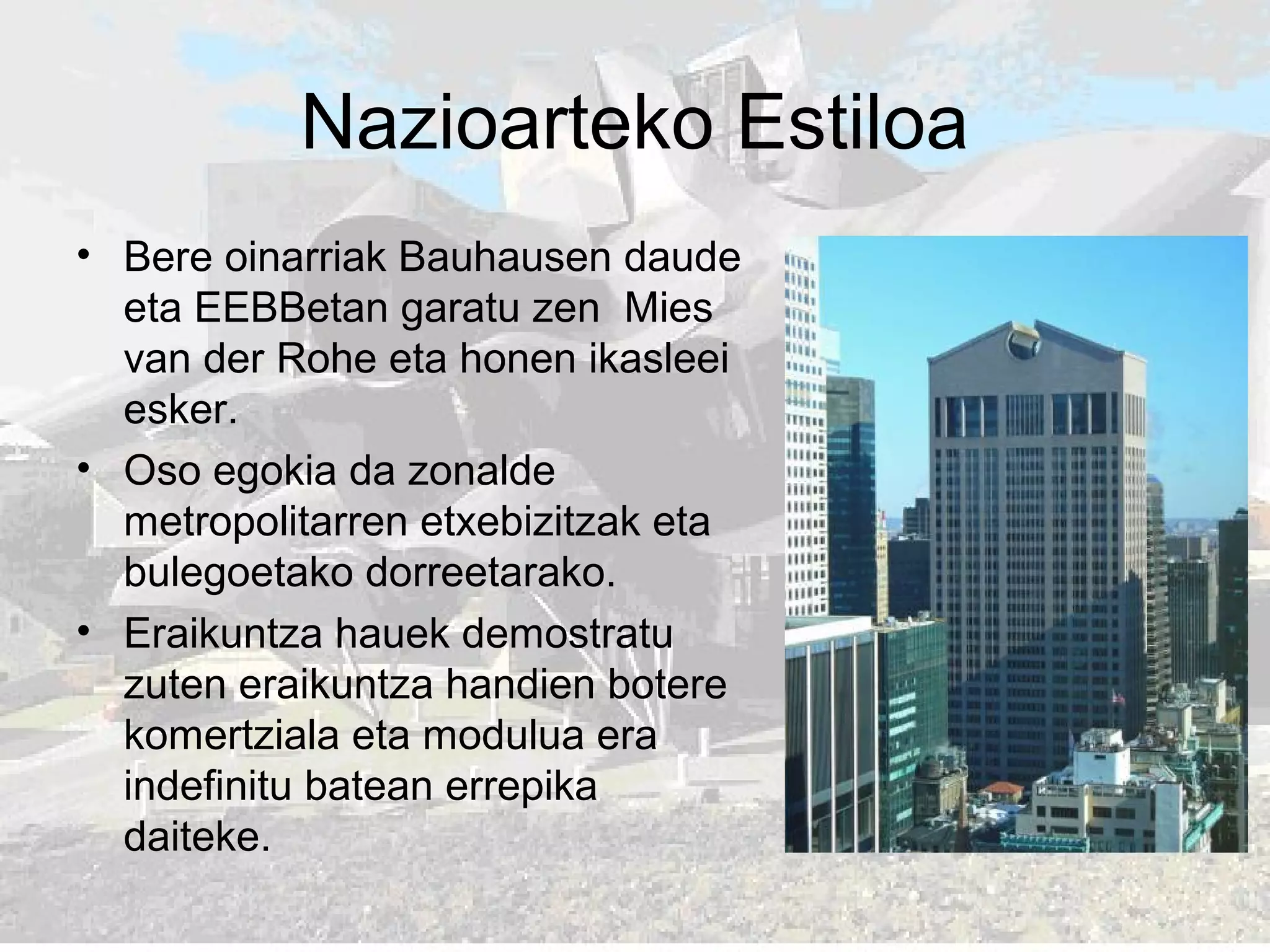 Nazioarteko Estiloa
• Bere oinarriak Bauhausen daude
eta EEBBetan garatu zen Mies
van der Rohe eta honen ikasleei
esker.
• Oso egokia da zonalde
metropolitarren etxebizitzak eta
bulegoetako dorreetarako.
• Eraikuntza hauek demostratu
zuten eraikuntza handien botere
komertziala eta modulua era
indefinitu batean errepika
daiteke.
 
