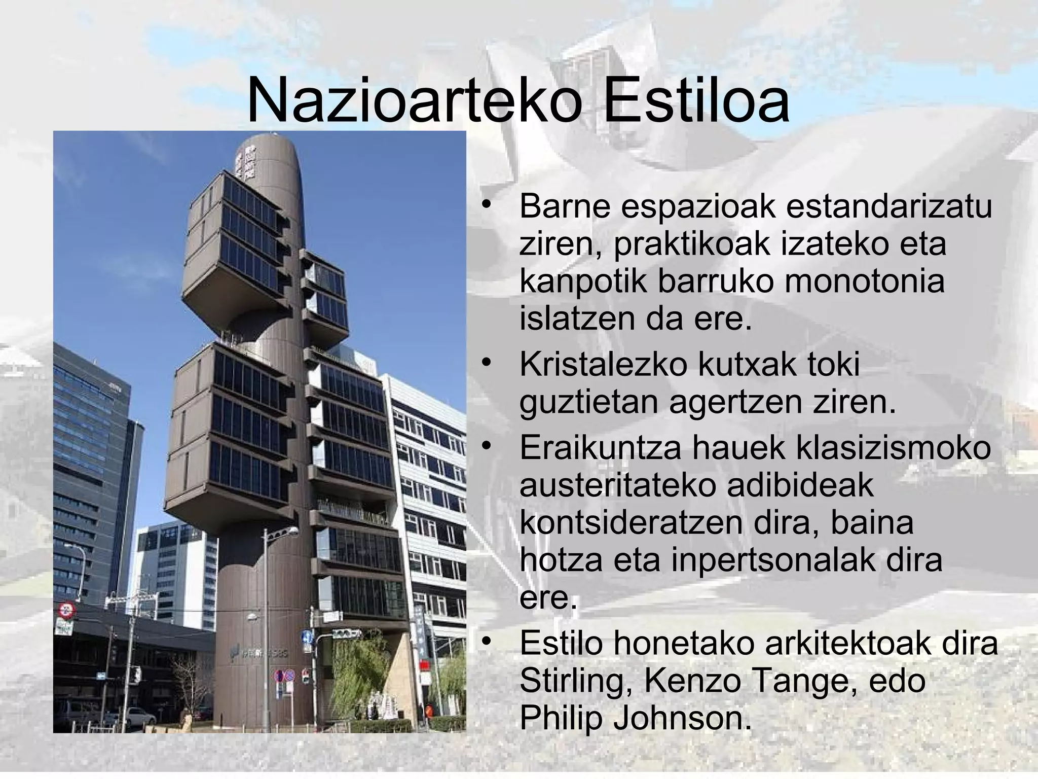 Nazioarteko Estiloa
• Barne espazioak estandarizatu
ziren, praktikoak izateko eta
kanpotik barruko monotonia
islatzen da ere.
• Kristalezko kutxak toki
guztietan agertzen ziren.
• Eraikuntza hauek klasizismoko
austeritateko adibideak
kontsideratzen dira, baina
hotza eta inpertsonalak dira
ere.
• Estilo honetako arkitektoak dira
Stirling, Kenzo Tange, edo
Philip Johnson.
 