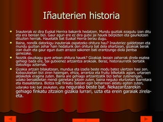 Iñauterien historia Inauteriak ez dira Euskal Herrira bakarrik hedatzen. Mundu guztiak ezagutu izan ditu eta era berean bizi. Gaur egun ere ez dira gutxi jai hauek berpizten eta gaurkotzen dituzten herriak. Hauetatik bat Euskal Herria berau dugu. Baina, nondik datorkigu inauteriak ospatzeko ohitura hau? Inauteriez galdetzean eta mundu guztian zehar hain hedaturik den ohitura bat dela ohartzean, gizakiak berak izan duen eta gaur egun duen arrazoi sakonen bati erantzungo diola pentsa genezake. Noiztik dauzkagu gure artean ohitura hauek? Gizakiak bezain zaharrak direla esatea gehiegi bada ere, bai gutxienez artzaintza arokoak. Beraz, historiaurretik bertatik datozkigu aztarnak. Gizakia artzain bilakatzean, mundua eta izadia beste modu batez ulertzen hasi zen. Kobazuloetan bizi ziren haiengan, ehiza, arrantza eta fruitu bilketatik agian, urtaroen aldaketek eragina zuten. Baina are gehiago artzaintzatik bizi behar zutenengan, udako beroaldietan mendi gainetara jotzen zuten, baina neguko elurtzetan ibarretara eta itsasaldetara. Bizitza toki finkatu batean egin beharrean aldatu egiten zuten, udarako toki bat zeukaten, eta  negurako beste bat. Nekazaritzarekin gehiago finkatu zitzaion gizakia lurrari, uzta eta erein garaiak zirela-eta. 