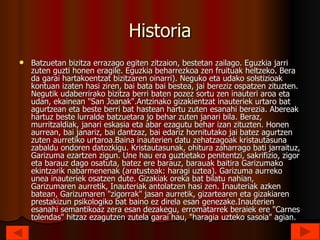 Historia Batzuetan bizitza errazago egiten zitzaion, bestetan zailago. Eguzkia jarri zuten guzti honen eragile. Eguzkia beharrezkoa zen fruituak heltzeko. Bera da garai hartakoentzat bizitzaren oinarri). Neguko eta udako solstizioak kontuan izaten hasi ziren, bai bata bai bestea, jai bereziz ospatzen zituzten. Negutik udaberrirako bizitza berri baten pozez sortu zen inauteri aroa eta udan, ekainean "San Joanak".Antzinako gizakientzat inauteriek urtaro bat agurtzean eta beste berri bat hastean hartu zuten esanahi berezia. Abereak hartuz beste lurralde batzuetara jo behar zuten janari bila. Beraz, murritzaldiak, janari eskasia eta abar ezagutu behar izan zituzten. Honen aurrean, bai janariz, bai dantzaz, bai edariz hornitutako jai batez agurtzen zuten aurretiko urtaroa.Baina inauterien datu zehatzagoak kristautasuna zabaldu ondoren datozkigu. Kristautasunak, ohitura zaharrago bati jarraituz, Garizuma ezartzen zigun. Une hau era guztietako penitentzi, sakrifizio, zigor eta barauz dago osatuta, batez ere barauz, barauak baitira Garizumako ekintzarik nabarmenenak (aratusteak: haragi uztea). Garizuma aurreko unea inauteriek osatzen dute. Gizakiak oreka bat bilatu nahian, Garizumaren aurretik, Inauteriak antolatzen hasi zen. Inauteriak azken batean, Garizumaren "zigorrak" jasan aurretik, gizartearen eta gizakiaren prestakizun psikologiko bat baino ez direla esan genezake.Inauterien esanahi semantikoaz zera esan dezakegu, erromatarrek beraiek ere "Carnes tolendas" hitzaz ezagutzen zutela garai hau, "haragia uzteko sasoia" agian.  