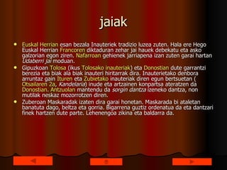 jaiak Euskal  Herrian  esan bezala Inauteriek tradizio luzea zuten. Hala ere Hego Euskal Herrian  Francoren  diktaduran zehar jai hauek debekatu eta asko galzorian egon ziren.  Nafarroan  gehienek jarriapena izan zuten garai hartan  Udaberri jai  moduan. Gipuzkoan  Tolosa  (ikus  Tolosako   inauteriak ) eta  Donostian  dute garrantzi berezia eta biak ala biak inauteri hiritarrak dira. Inauterietako denbora arruntaz gain  Ituren  eta  Zubietako  inauteriak diren egun bertsuetan ( Otsailaren  2a ,  Kandelaria ) inude eta artzainen konpartsa ateratzen da  Donostian .  Antzuolan  mantendu da  sorgin dantza  izeneko dantza, non mutilak neskaz mozorrotzen diren. Zuberoan Maskaradak izaten dira garai honetan. Maskarada bi ataletan banatuta dago, beltza eta gorria. Bigarrena guztiz ordenatua da eta dantzari finek hartzen dute parte. Lehenengoa zikina eta baldarra da. 