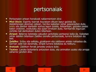 pertsonaiak Pertsonaien artean honakoak nabarmentzen dira: Miel  Otxin : Espiritu txarrak itxuratzen dituen lapur gaiztoa da. Astelehenean atzeman ostean, herriko kaleetan zehar pasearazten dute,  txistu  eta danbor danbolin soinua lagun dutela. Asteartean, goizeko paseo baten ondoren, exekutatu eta sutan erretzen dute, herritarrek inguruan zortziko bat dantzatzen duten bitartean.  Ziripot : Belarrez betetako zakuekin jantzitako pertsonai lodia da. Kaleetan zehar dabilen bitartean Zaldiko izeneko pertsonaiak, lurrera botatzen du beti.  Zaldiko : Irritsu eta saltoka, gizakiaren eta zaldiaren arteko nahastea da. Gerrian zaldi bat daramala, Ziripot lurrera botatzea du helburu.  Arotzak : Zaldikori ferrak jartzeko ardura dute.  Txatxo : Lanzko biztanleria antzezten dute, eta animalien azalez eta arropa zaharrez janzten dira.  