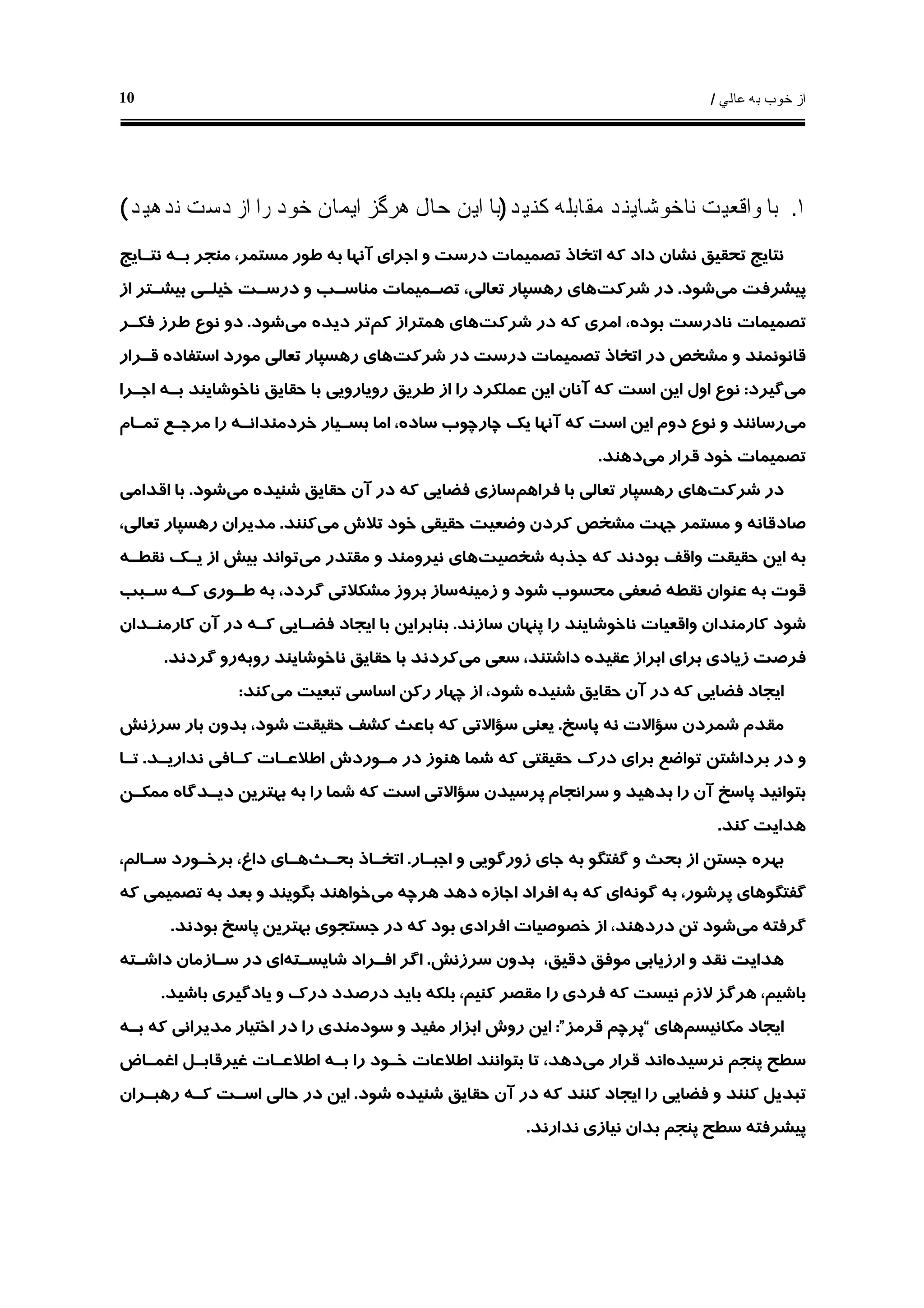 ‫ﻋﺎﻟﻲ‬ ‫ﺑﻪ‬ ‫ﺧﻮﺏ‬ ‫ﺍﺯ‬/10
١.‫ﻛﻨﻴﺪ‬ ‫ﻣﻘﺎﺑﻠﻪ‬ ‫ﻧﺎﺧﻮﺷﺎﻳﻨﺪ‬ ‫ﻭﺍﻗﻌﻴﺖ‬ ‫ﺑﺎ‬)‫ﻧﺪﻫﻴﺪ‬ ‫ﺩﺳﺖ‬ ‫ﺍﺯ‬ ‫ﺭﺍ‬ ‫ﺧﻮﺩ‬ ‫ﺍﻳﻤﺎﻥ‬ ‫ﻫﺮﮔﺰ‬ ‫ﺣﺎﻝ‬ ‫ﺍﻳﻦ‬ ‫ﺑﺎ‬(
‫ﻣﺴ‬ ‫ﻃﻮﺭ‬ ‫ﺑﻪ‬ ‫ﺁﻧﻬﺎ‬ ‫ﺍﺟﺮﺍﻱ‬ ‫ﻭ‬ ‫ﺩﺭﺳﺖ‬ ‫ﺗﺼﻤﻴﻤﺎﺕ‬ ‫ﺍﺗﺨﺎﺫ‬ ‫ﻛﻪ‬ ‫ﺩﺍﺩ‬ ‫ﻧﺸﺎﻥ‬ ‫ﺗﺤﻘﻴﻖ‬ ‫ﻧﺘﺎﻳﺞ‬‫ﻧﺘـﺎﻳﺞ‬ ‫ﺑـﻪ‬ ‫ﻣﻨﺠﺮ‬ ،‫ﺘﻤﺮ‬
‫ﻣﻲ‬ ‫ﭘﻴﺸﺮﻓﺖ‬‫ﺷﻮﺩ‬.‫ﺷﺮﻛﺖ‬ ‫ﺩﺭ‬‫ﺍﺯ‬ ‫ﺑﻴﺸـﺘﺮ‬ ‫ﺧﻴﻠـﻲ‬ ‫ﺩﺭﺳـﺖ‬ ‫ﻭ‬ ‫ﻣﻨﺎﺳـﺐ‬ ‫ﺗﺼـﻤﻴﻤﺎﺕ‬ ،‫ﺗﻌﺎﻟﻲ‬ ‫ﺭﻫﺴﭙﺎﺭ‬ ‫ﻫﺎﻱ‬
‫ﺷﺮﻛﺖ‬ ‫ﺩﺭ‬ ‫ﻛﻪ‬ ‫ﺍﻣﺮﻱ‬ ،‫ﺑﻮﺩﻩ‬ ‫ﻧﺎﺩﺭﺳﺖ‬ ‫ﺗﺼﻤﻴﻤﺎﺕ‬‫ﻛﻢ‬ ‫ﻫﻤﺘﺮﺍﺯ‬ ‫ﻫﺎﻱ‬‫ﻣﻲ‬ ‫ﺩﻳﺪﻩ‬ ‫ﺗﺮ‬‫ﺷﻮﺩ‬.‫ﻓﻜـﺮ‬ ‫ﻃﺮﺯ‬ ‫ﻧﻮﻉ‬ ‫ﺩﻭ‬
‫ﺷﺮﻛﺖ‬ ‫ﺩﺭ‬ ‫ﺩﺭﺳﺖ‬ ‫ﺗﺼﻤﻴﻤﺎﺕ‬ ‫ﺍﺗﺨﺎﺫ‬ ‫ﺩﺭ‬ ‫ﻣﺸﺨﺺ‬ ‫ﻭ‬ ‫ﻗﺎﻧﻮﻧﻤﻨﺪ‬‫ﻗـﺮﺍ‬ ‫ﺍﺳﺘﻔﺎﺩﻩ‬ ‫ﻣﻮﺭﺩ‬ ‫ﺗﻌﺎﻟﻲ‬ ‫ﺭﻫﺴﭙﺎﺭ‬ ‫ﻫﺎﻱ‬‫ﺭ‬
‫ﻣﻲ‬‫ﮔﻴﺮﺩ‬:‫ﺍﺟـﺮﺍ‬ ‫ﺑـﻪ‬ ‫ﻧﺎﺧﻮﺷﺎﻳﻨﺪ‬ ‫ﺣﻘﺎﻳﻖ‬ ‫ﺑﺎ‬ ‫ﺭﻭﻳﺎﺭﻭﻳﻲ‬ ‫ﻃﺮﻳﻖ‬ ‫ﺍﺯ‬ ‫ﺭﺍ‬ ‫ﻋﻤﻠﻜﺮﺩ‬ ‫ﺍﻳﻦ‬ ‫ﺁﻧﺎﻥ‬ ‫ﻛﻪ‬ ‫ﺍﺳﺖ‬ ‫ﺍﻳﻦ‬ ‫ﺍﻭﻝ‬ ‫ﻧﻮﻉ‬
‫ﻣﻲ‬‫ﺗﻤـﺎﻡ‬ ‫ﻣﺮﺟـﻊ‬ ‫ﺭﺍ‬ ‫ﺧﺮﺩﻣﻨﺪﺍﻧـﻪ‬ ‫ﺑﺴـﻴﺎﺭ‬ ‫ﺍﻣﺎ‬ ،‫ﺳﺎﺩﻩ‬ ‫ﭼﺎﺭﭼﻮﺏ‬ ‫ﻳﻚ‬ ‫ﺁﻧﻬﺎ‬ ‫ﻛﻪ‬ ‫ﺍﺳﺖ‬ ‫ﺍﻳﻦ‬ ‫ﺩﻭﻡ‬ ‫ﻧﻮﻉ‬ ‫ﻭ‬ ‫ﺭﺳﺎﻧﻨﺪ‬
‫ﻣﻲ‬ ‫ﻗﺮﺍﺭ‬ ‫ﺧﻮﺩ‬ ‫ﺗﺼﻤﻴﻤﺎﺕ‬‫ﺩﻫﻨﺪ‬.
‫ﺷﺮﻛﺖ‬ ‫ﺩﺭ‬‫ﻓﺮﺍﻫﻢ‬ ‫ﺑﺎ‬ ‫ﺗﻌﺎﻟﻲ‬ ‫ﺭﻫﺴﭙﺎﺭ‬ ‫ﻫﺎﻱ‬‫ﺁ‬ ‫ﺩﺭ‬ ‫ﻛﻪ‬ ‫ﻓﻀﺎﻳﻲ‬ ‫ﺳﺎﺯﻱ‬‫ﻣﻲ‬ ‫ﺷﻨﻴﺪﻩ‬ ‫ﺣﻘﺎﻳﻖ‬ ‫ﻥ‬‫ﺷﻮﺩ‬.‫ﺍﻗﺪﺍﻣﻲ‬ ‫ﺑﺎ‬
‫ﻣﻲ‬ ‫ﺗﻼﺵ‬ ‫ﺧﻮﺩ‬ ‫ﺣﻘﻴﻘﻲ‬ ‫ﻭﺿﻌﻴﺖ‬ ‫ﻛﺮﺩﻥ‬ ‫ﻣﺸﺨﺺ‬ ‫ﺟﻬﺖ‬ ‫ﻣﺴﺘﻤﺮ‬ ‫ﻭ‬ ‫ﺻﺎﺩﻗﺎﻧﻪ‬‫ﻛﻨﻨﺪ‬.،‫ﺗﻌﺎﻟﻲ‬ ‫ﺭﻫﺴﭙﺎﺭ‬ ‫ﻣﺪﻳﺮﺍﻥ‬
‫ﺷﺨﺼﻴﺖ‬ ‫ﺟﺬﺑﻪ‬ ‫ﻛﻪ‬ ‫ﺑﻮﺩﻧﺪ‬ ‫ﻭﺍﻗﻒ‬ ‫ﺣﻘﻴﻘﺖ‬ ‫ﺍﻳﻦ‬ ‫ﺑﻪ‬‫ﻣﻲ‬ ‫ﻣﻘﺘﺪﺭ‬ ‫ﻭ‬ ‫ﻧﻴﺮﻭﻣﻨﺪ‬ ‫ﻫﺎﻱ‬‫ﻧﻘﻄـﻪ‬ ‫ﻳـﻚ‬ ‫ﺍﺯ‬ ‫ﺑﻴﺶ‬ ‫ﺗﻮﺍﻧﺪ‬
‫ﻗﻮﺕ‬‫ﺯﻣﻴﻨﻪ‬ ‫ﻭ‬ ‫ﺷﻮﺩ‬ ‫ﻣﺤﺴﻮﺏ‬ ‫ﺿﻌﻔﻲ‬ ‫ﻧﻘﻄﻪ‬ ‫ﻋﻨﻮﺍﻥ‬ ‫ﺑﻪ‬‫ﮔﺮﺩ‬ ‫ﻣﺸﻜﻼﺗﻲ‬ ‫ﺑﺮﻭﺯ‬ ‫ﺳﺎﺯ‬‫ﺳـﺒﺐ‬ ‫ﻛـﻪ‬ ‫ﻃـﻮﺭﻱ‬ ‫ﺑﻪ‬ ،‫ﺩ‬
‫ﺳﺎﺯﻧﺪ‬ ‫ﭘﻨﻬﺎﻥ‬ ‫ﺭﺍ‬ ‫ﻧﺎﺧﻮﺷﺎﻳﻨﺪ‬ ‫ﻭﺍﻗﻌﻴﺎﺕ‬ ‫ﻛﺎﺭﻣﻨﺪﺍﻥ‬ ‫ﺷﻮﺩ‬.‫ﻛﺎﺭﻣﻨـﺪﺍﻥ‬ ‫ﺁﻥ‬ ‫ﺩﺭ‬ ‫ﻛـﻪ‬ ‫ﻓﻀـﺎﻳﻲ‬ ‫ﺍﻳﺠﺎﺩ‬ ‫ﺑﺎ‬ ‫ﺑﻨﺎﺑﺮﺍﻳﻦ‬
‫ﻣﻲ‬ ‫ﺳﻌﻲ‬ ،‫ﺩﺍﺷﺘﻨﺪ‬ ‫ﻋﻘﻴﺪﻩ‬ ‫ﺍﺑﺮﺍﺯ‬ ‫ﺑﺮﺍﻱ‬ ‫ﺯﻳﺎﺩﻱ‬ ‫ﻓﺮﺻﺖ‬‫ﺭﻭﺑﻪ‬ ‫ﻧﺎﺧﻮﺷﺎﻳﻨﺪ‬ ‫ﺣﻘﺎﻳﻖ‬ ‫ﺑﺎ‬ ‫ﻛﺮﺩﻧﺪ‬‫ﮔﺮﺩﻧﺪ‬ ‫ﺭﻭ‬.
‫ﻣﻲ‬ ‫ﺗﺒﻌﻴﺖ‬ ‫ﺍﺳﺎﺳﻲ‬ ‫ﺭﻛﻦ‬ ‫ﭼﻬﺎﺭ‬ ‫ﺍﺯ‬ ،‫ﺷﻮﺩ‬ ‫ﺷﻨﻴﺪﻩ‬ ‫ﺣﻘﺎﻳﻖ‬ ‫ﺁﻥ‬ ‫ﺩﺭ‬ ‫ﻛﻪ‬ ‫ﻓﻀﺎﻳﻲ‬ ‫ﺍﻳﺠﺎﺩ‬‫ﻛ‬‫ﻨﺪ‬:
‫ﭘﺎﺳﺦ‬ ‫ﻧﻪ‬ ‫ﺳﺆﺍﻻﺕ‬ ‫ﺷﻤﺮﺩﻥ‬ ‫ﻣﻘﺪﻡ‬.‫ﺳﺮﺯﻧﺶ‬ ‫ﺑﺎﺭ‬ ‫ﺑﺪﻭﻥ‬ ،‫ﺷﻮﺩ‬ ‫ﺣﻘﻴﻘﺖ‬ ‫ﻛﺸﻒ‬ ‫ﺑﺎﻋﺚ‬ ‫ﻛﻪ‬ ‫ﺳﺆﺍﻻﺗﻲ‬ ‫ﻳﻌﻨﻲ‬
‫ﻧﺪﺍﺭﻳـﺪ‬ ‫ﻛـﺎﻓﻲ‬ ‫ﺍﻃﻼﻋـﺎﺕ‬ ‫ﻣـﻮﺭﺩﺵ‬ ‫ﺩﺭ‬ ‫ﻫﻨﻮﺯ‬ ‫ﺷﻤﺎ‬ ‫ﻛﻪ‬ ‫ﺣﻘﻴﻘﺘﻲ‬ ‫ﺩﺭﻙ‬ ‫ﺑﺮﺍﻱ‬ ‫ﺗﻮﺍﺿﻊ‬ ‫ﺑﺮﺩﺍﺷﺘﻦ‬ ‫ﺩﺭ‬ ‫ﻭ‬.‫ﺗـﺎ‬
‫ﻣﻤﻜـﻦ‬ ‫ﺩﻳـﺪﮔﺎﻩ‬ ‫ﺑﻬﺘﺮﻳﻦ‬ ‫ﺑﻪ‬ ‫ﺭﺍ‬ ‫ﺷﻤﺎ‬ ‫ﻛﻪ‬ ‫ﺍﺳﺖ‬ ‫ﺳﺆﺍﻻﺗﻲ‬ ‫ﭘﺮﺳﻴﺪﻥ‬ ‫ﺳﺮﺍﻧﺠﺎﻡ‬ ‫ﻭ‬ ‫ﺑﺪﻫﻴﺪ‬ ‫ﺭﺍ‬ ‫ﺁﻥ‬ ‫ﭘﺎﺳﺦ‬ ‫ﺑﺘﻮﺍﻧﻴﺪ‬
‫ﻛﻨ‬ ‫ﻫﺪﺍﻳﺖ‬‫ﺪ‬.
‫ﺍﺟﺒـﺎﺭ‬ ‫ﻭ‬ ‫ﺯﻭﺭﮔﻮﻳﻲ‬ ‫ﺟﺎﻱ‬ ‫ﺑﻪ‬ ‫ﮔﻔﺘﮕﻮ‬ ‫ﻭ‬ ‫ﺑﺤﺚ‬ ‫ﺍﺯ‬ ‫ﺟﺴﺘﻦ‬ ‫ﺑﻬﺮﻩ‬.‫ﺑﺤـﺚ‬ ‫ﺍﺗﺨـﺎﺫ‬،‫ﺳـﺎﻟﻢ‬ ‫ﺑﺮﺧـﻮﺭﺩ‬ ،‫ﺩﺍﻍ‬ ‫ﻫـﺎﻱ‬
‫ﮔﻮﻧﻪ‬ ‫ﺑﻪ‬ ،‫ﭘﺮﺷﻮﺭ‬ ‫ﮔﻔﺘﮕﻮﻫﺎﻱ‬‫ﻣﻲ‬ ‫ﻫﺮﭼﻪ‬ ‫ﺩﻫﺪ‬ ‫ﺍﺟﺎﺯﻩ‬ ‫ﺍﻓﺮﺍﺩ‬ ‫ﺑﻪ‬ ‫ﻛﻪ‬ ‫ﺍﻱ‬‫ﻛﻪ‬ ‫ﺗﺼﻤﻴﻤﻲ‬ ‫ﺑﻪ‬ ‫ﺑﻌﺪ‬ ‫ﻭ‬ ‫ﺑﮕﻮﻳﻨﺪ‬ ‫ﺧﻮﺍﻫﻨﺪ‬
‫ﻣﻲ‬ ‫ﮔﺮﻓﺘﻪ‬‫ﺑﻮﺩﻧﺪ‬ ‫ﭘﺎﺳﺦ‬ ‫ﺑﻬﺘﺮﻳﻦ‬ ‫ﺟﺴﺘﺠﻮﻱ‬ ‫ﺩﺭ‬ ‫ﻛﻪ‬ ‫ﺑﻮﺩ‬ ‫ﺍﻓﺮﺍﺩﻱ‬ ‫ﺧﺼﻮﺻﻴﺎﺕ‬ ‫ﺍﺯ‬ ،‫ﺩﺭﺩﻫﻨﺪ‬ ‫ﺗﻦ‬ ‫ﺷﻮﺩ‬.
‫ﻫﺪﺍﻳ‬،‫ﺩﻗﻴﻖ‬ ‫ﻣﻮﻓﻖ‬ ‫ﺍﺭﺯﻳﺎﺑﻲ‬ ‫ﻭ‬ ‫ﻧﻘﺪ‬ ‫ﺖ‬‫ﺳﺮﺯﻧﺶ‬ ‫ﺑﺪﻭﻥ‬.‫ﺷﺎﻳﺴـﺘﻪ‬ ‫ﺍﻓـﺮﺍﺩ‬ ‫ﺍﮔﺮ‬‫ﺩﺍﺷـﺘﻪ‬ ‫ﺳـﺎﺯﻣﺎﻥ‬ ‫ﺩﺭ‬ ‫ﺍﻱ‬
‫ﺭﺍ‬ ‫ﻓﺮﺩﻱ‬ ‫ﻛﻪ‬ ‫ﻧﻴﺴﺖ‬ ‫ﻻﺯﻡ‬ ‫ﻫﺮﮔﺰ‬ ،‫ﺑﺎﺷﻴﻢ‬‫ﺑﺎﺷﻴﺪ‬ ‫ﻳﺎﺩﮔﻴﺮﻱ‬ ‫ﻭ‬ ‫ﺩﺭﻙ‬ ‫ﺩﺭﺻﺪﺩ‬ ‫ﺑﺎﻳﺪ‬ ‫ﺑﻠﻜﻪ‬ ،‫ﻛﻨﻴﻢ‬ ‫ﻣﻘﺼﺮ‬.
‫ﻣﻜﺎﻧﻴﺴﻢ‬ ‫ﺍﻳﺠﺎﺩ‬‫ﻫﺎﻱ‬“‫ﻗﺮﻣﺰ‬ ‫ﭘﺮﭼﻢ‬”:‫ﺑـﻪ‬ ‫ﻛﻪ‬ ‫ﻣﺪﻳﺮﺍﻧﻲ‬ ‫ﺍﺧﺘﻴﺎﺭ‬ ‫ﺩﺭ‬ ‫ﺭﺍ‬ ‫ﺳﻮﺩﻣﻨﺪﻱ‬ ‫ﻭ‬ ‫ﻣﻔﻴﺪ‬ ‫ﺍﺑﺰﺍﺭ‬ ‫ﺭﻭﺵ‬ ‫ﺍﻳﻦ‬
‫ﻧﺮﺳﻴ‬ ‫ﭘﻨﺠﻢ‬ ‫ﺳﻄﺢ‬‫ﺪﻩ‬‫ﻣﻲ‬ ‫ﻗﺮﺍﺭ‬ ‫ﺍﻧﺪ‬‫ﺍﻏﻤـﺎﺽ‬ ‫ﻏﻴﺮﻗﺎﺑـﻞ‬ ‫ﺍﻃﻼﻋـﺎﺕ‬ ‫ﺑـﻪ‬ ‫ﺭﺍ‬ ‫ﺧـﻮﺩ‬ ‫ﺍﻃﻼﻋﺎﺕ‬ ‫ﺑﺘﻮﺍﻧﻨﺪ‬ ‫ﺗﺎ‬ ،‫ﺩﻫﺪ‬
‫ﺷﻮﺩ‬ ‫ﺷﻨﻴﺪﻩ‬ ‫ﺣﻘﺎﻳﻖ‬ ‫ﺁﻥ‬ ‫ﺩﺭ‬ ‫ﻛﻪ‬ ‫ﻛﻨﻨﺪ‬ ‫ﺍﻳﺠﺎﺩ‬ ‫ﺭﺍ‬ ‫ﻓﻀﺎﻳﻲ‬ ‫ﻭ‬ ‫ﻛﻨﻨﺪ‬ ‫ﺗﺒﺪﻳﻞ‬.‫ﺭﻫﺒـﺮﺍﻥ‬ ‫ﻛـﻪ‬ ‫ﺍﺳـﺖ‬ ‫ﺣﺎﻟﻲ‬ ‫ﺩﺭ‬ ‫ﺍﻳﻦ‬
‫ﭘﻴﺸﺮﻓﺘ‬‫ﻪ‬‫ﻧﺪﺍﺭﻧﺪ‬ ‫ﻧﻴﺎﺯﻱ‬ ‫ﺑﺪﺍﻥ‬ ‫ﭘﻨﺠﻢ‬ ‫ﺳﻄﺢ‬.
 