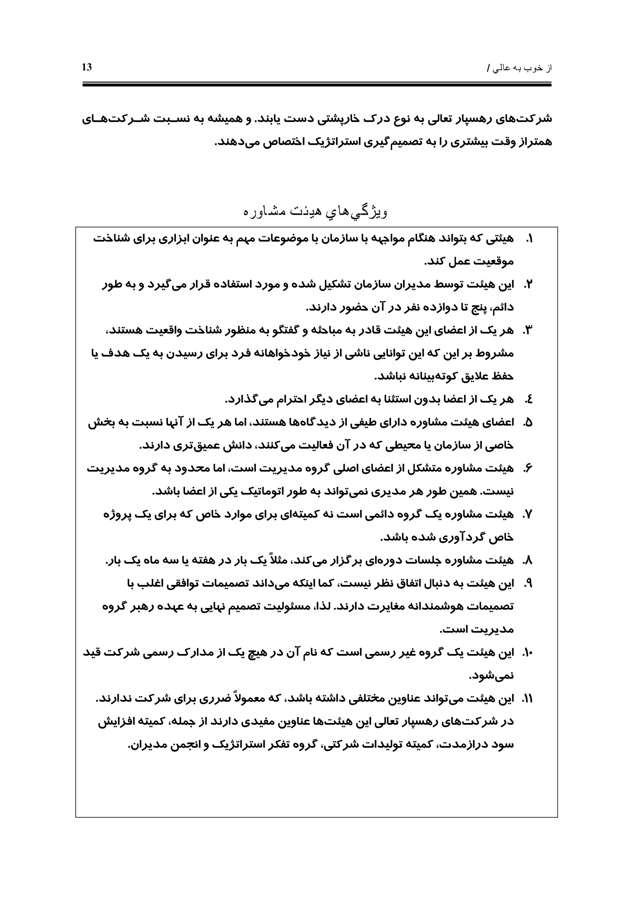 ‫ﻋﺎﻟﻲ‬ ‫ﺑﻪ‬ ‫ﺧﻮﺏ‬ ‫ﺍﺯ‬/13
‫ﺷﺮﻛﺖ‬‫ﻳﺎﺑﻨﺪ‬ ‫ﺩﺳﺖ‬ ‫ﺧﺎﺭﭘﺸﺘﻲ‬ ‫ﺩﺭﻙ‬ ‫ﻧﻮﻉ‬ ‫ﺑﻪ‬ ‫ﺗﻌﺎﻟﻲ‬ ‫ﺭﻫﺴﭙﺎﺭ‬ ‫ﻫﺎﻱ‬.‫ﺷـﺮﻛﺖ‬ ‫ﻧﺴـﺒﺖ‬ ‫ﺑﻪ‬ ‫ﻫﻤﻴﺸﻪ‬ ‫ﻭ‬‫ﻫـﺎﻱ‬
‫ﺗﺼﻤﻴﻢ‬ ‫ﺑﻪ‬ ‫ﺭﺍ‬ ‫ﺑﻴﺸﺘﺮﻱ‬ ‫ﻭﻗﺖ‬ ‫ﻫﻤﺘﺮﺍﺯ‬‫ﻣﻲ‬ ‫ﺍﺧﺘﺼﺎﺹ‬ ‫ﺍﺳﺘﺮﺍﺗﮋﻳﻚ‬ ‫ﮔﻴﺮﻱ‬‫ﺩﻫﻨﺪ‬.
‫ﻭﻳﮋﮔﻲ‬‫ﻣﺸﺎﻭﺭﻩ‬ ‫ﻫﻴﺌﺖ‬ ‫ﻫﺎﻱ‬
۱.‫ﺍ‬ ‫ﻋﻨﻮﺍﻥ‬ ‫ﺑﻪ‬ ‫ﻣﻬﻢ‬ ‫ﻣﻮﺿﻮﻋﺎﺕ‬ ‫ﺑﺎ‬ ‫ﺳﺎﺯﻣﺎﻥ‬ ‫ﺑﺎ‬ ‫ﻣﻮﺍﺟﻬﻪ‬ ‫ﻫﻨﮕﺎﻡ‬ ‫ﺑﺘﻮﺍﻧﺪ‬ ‫ﻛﻪ‬ ‫ﻫﻴﺌﺘﻲ‬‫ﺷﻨﺎﺧﺖ‬ ‫ﺑﺮﺍﻱ‬ ‫ﺑﺰﺍﺭﻱ‬
‫ﻛﻨﺪ‬ ‫ﻋﻤﻞ‬ ‫ﻣﻮﻗﻌﻴﺖ‬.
۲.‫ﻣﻲ‬ ‫ﻗﺮﺍﺭ‬ ‫ﺍﺳﺘﻔﺎﺩﻩ‬ ‫ﻣﻮﺭﺩ‬ ‫ﻭ‬ ‫ﺷﺪﻩ‬ ‫ﺗﺸﻜﻴﻞ‬ ‫ﺳﺎﺯﻣﺎﻥ‬ ‫ﻣﺪﻳﺮﺍﻥ‬ ‫ﺗﻮﺳﻂ‬ ‫ﻫﻴﺌﺖ‬ ‫ﺍﻳﻦ‬‫ﻃﻮﺭ‬ ‫ﺑﻪ‬ ‫ﻭ‬ ‫ﮔﻴﺮﺩ‬
‫ﺩﺍﺭﻧﺪ‬ ‫ﺣﻀﻮﺭ‬ ‫ﺁﻥ‬ ‫ﺩﺭ‬ ‫ﻧﻔﺮ‬ ‫ﺩﻭﺍﺯﺩﻩ‬ ‫ﺗﺎ‬ ‫ﭘﻨﺞ‬ ،‫ﺩﺍﺋﻢ‬.
۳.،‫ﻫﺴﺘﻨﺪ‬ ‫ﻭﺍﻗﻌﻴﺖ‬ ‫ﺷﻨﺎﺧﺖ‬ ‫ﻣﻨﻈﻮﺭ‬ ‫ﺑﻪ‬ ‫ﮔﻔﺘﮕﻮ‬ ‫ﻭ‬ ‫ﻣﺒﺎﺣﺜﻪ‬ ‫ﺑﻪ‬ ‫ﻗﺎﺩﺭ‬ ‫ﻫﻴﺌﺖ‬ ‫ﺍﻳﻦ‬ ‫ﺍﻋﻀﺎﻱ‬ ‫ﺍﺯ‬ ‫ﻳﻚ‬ ‫ﻫﺮ‬
‫ﻧﺎ‬ ‫ﺗﻮﺍﻧﺎﻳﻲ‬ ‫ﺍﻳﻦ‬ ‫ﻛﻪ‬ ‫ﺍﻳﻦ‬ ‫ﺑﺮ‬ ‫ﻣﺸﺮﻭﻁ‬‫ﻳﺎ‬ ‫ﻫﺪﻑ‬ ‫ﻳﻚ‬ ‫ﺑﻪ‬ ‫ﺭﺳﻴﺪﻥ‬ ‫ﺑﺮﺍﻱ‬ ‫ﻓﺮﺩ‬ ‫ﺧﻮﺩﺧﻮﺍﻫﺎﻧﻪ‬ ‫ﻧﻴﺎﺯ‬ ‫ﺍﺯ‬ ‫ﺷﻲ‬
‫ﻛﻮﺗﻪ‬ ‫ﻋﻼﻳﻖ‬ ‫ﺣﻔﻆ‬‫ﻧﺒﺎﺷﺪ‬ ‫ﺑﻴﻨﺎﻧﻪ‬.
۴.‫ﻣﻲ‬ ‫ﺍﺣﺘﺮﺍﻡ‬ ‫ﺩﻳﮕﺮ‬ ‫ﺍﻋﻀﺎﻱ‬ ‫ﺑﻪ‬ ‫ﺍﺳﺘﺜﻨﺎ‬ ‫ﺑﺪﻭﻥ‬ ‫ﺍﻋﻀﺎ‬ ‫ﺍﺯ‬ ‫ﻳﻚ‬ ‫ﻫﺮ‬‫ﮔﺬﺍﺭﺩ‬.
۵.‫ﺩﻳﺪﮔﺎﻩ‬ ‫ﺍﺯ‬ ‫ﻃﻴﻔﻲ‬ ‫ﺩﺍﺭﺍﻱ‬ ‫ﻣﺸﺎﻭﺭﻩ‬ ‫ﻫﻴﺌﺖ‬ ‫ﺍﻋﻀﺎﻱ‬‫ﺑﺨﺶ‬ ‫ﺑﻪ‬ ‫ﻧﺴﺒﺖ‬ ‫ﺁﻧﻬﺎ‬ ‫ﺍﺯ‬ ‫ﻳﻚ‬ ‫ﻫﺮ‬ ‫ﺍﻣﺎ‬ ،‫ﻫﺴﺘﻨﺪ‬ ‫ﻫﺎ‬
‫ﻣ‬ ‫ﻓﻌﺎﻟﻴﺖ‬ ‫ﺁﻥ‬ ‫ﺩﺭ‬ ‫ﻛﻪ‬ ‫ﻣﺤﻴﻄﻲ‬ ‫ﻳﺎ‬ ‫ﺳﺎﺯﻣﺎﻥ‬ ‫ﺍﺯ‬ ‫ﺧﺎﺻﻲ‬‫ﻲ‬‫ﻋﻤﻴﻖ‬ ‫ﺩﺍﻧﺶ‬ ،‫ﻛﻨﻨﺪ‬‫ﺩﺍﺭﻧﺪ‬ ‫ﺗﺮﻱ‬.
۶.‫ﻣﺪﻳﺮﻳﺖ‬ ‫ﮔﺮﻭﻩ‬ ‫ﺑﻪ‬ ‫ﻣﺤﺪﻭﺩ‬ ‫ﺍﻣﺎ‬ ،‫ﺍﺳﺖ‬ ‫ﻣﺪﻳﺮﻳﺖ‬ ‫ﮔﺮﻭﻩ‬ ‫ﺍﺻﻠﻲ‬ ‫ﺍﻋﻀﺎﻱ‬ ‫ﺍﺯ‬ ‫ﻣﺘﺸﻜﻞ‬ ‫ﻣﺸﺎﻭﺭﻩ‬ ‫ﻫﻴﺌﺖ‬
‫ﻧﻴﺴﺖ‬.‫ﻧﻤﻲ‬ ‫ﻣﺪﻳﺮﻱ‬ ‫ﻫﺮ‬ ‫ﻃﻮﺭ‬ ‫ﻫﻤﻴﻦ‬‫ﺑﺎﺷﺪ‬ ‫ﺍﻋﻀﺎ‬ ‫ﺍﺯ‬ ‫ﻳﻜﻲ‬ ‫ﺍﺗﻮﻣﺎﺗﻴﻚ‬ ‫ﻃﻮﺭ‬ ‫ﺑﻪ‬ ‫ﺗﻮﺍﻧﺪ‬.
۷.‫ﻛﻤﻴﺘﻪ‬ ‫ﻧﻪ‬ ‫ﺍﺳﺖ‬ ‫ﺩﺍﺋﻤﻲ‬ ‫ﮔﺮﻭﻩ‬ ‫ﻳﻚ‬ ‫ﻣﺸﺎﻭﺭﻩ‬ ‫ﻫﻴﺌﺖ‬‫ﭘﺮﻭﮊﻩ‬ ‫ﻳﻚ‬ ‫ﺑﺮﺍﻱ‬ ‫ﻛﻪ‬ ‫ﺧﺎﺹ‬ ‫ﻣﻮﺍﺭﺩ‬ ‫ﺑﺮﺍﻱ‬ ‫ﺍﻱ‬
‫ﮔﺮﺩﺁﻭﺭ‬ ‫ﺧﺎﺹ‬‫ﺑﺎﺷﺪ‬ ‫ﺷﺪﻩ‬ ‫ﻱ‬.
۸.‫ﺩﻭﺭﻩ‬ ‫ﺟﻠﺴﺎﺕ‬ ‫ﻣﺸﺎﻭﺭﻩ‬ ‫ﻫﻴﺌﺖ‬‫ﻣﻲ‬ ‫ﺑﺮﮔﺰﺍﺭ‬ ‫ﺍﻱ‬‫ﺑﺎﺭ‬ ‫ﻳﻚ‬ ‫ﻣﺎﻩ‬ ‫ﺳﻪ‬ ‫ﻳﺎ‬ ‫ﻫﻔﺘﻪ‬ ‫ﺩﺭ‬ ‫ﺑﺎﺭ‬ ‫ﻳﻚ‬ ‫ﹰ‬‫ﻼ‬‫ﻣﺜ‬ ،‫ﻛﻨﺪ‬.
۹.‫ﻣﻲ‬ ‫ﺍﻳﻨﻜﻪ‬ ‫ﻛﻤﺎ‬ ،‫ﻧﻴﺴﺖ‬ ‫ﻧﻈﺮ‬ ‫ﺍﺗﻔﺎﻕ‬ ‫ﺩﻧﺒﺎﻝ‬ ‫ﺑﻪ‬ ‫ﻫﻴﺌﺖ‬ ‫ﺍﻳﻦ‬‫ﺑﺎ‬ ‫ﺍﻏﻠﺐ‬ ‫ﺗﻮﺍﻓﻘﻲ‬ ‫ﺗﺼﻤﻴﻤﺎﺕ‬ ‫ﺩﺍﻧﺪ‬
‫ﺩﺍﺭﻧﺪ‬ ‫ﻣﻐﺎﻳﺮﺕ‬ ‫ﻫﻮﺷﻤﻨﺪﺍﻧﻪ‬ ‫ﺗﺼﻤﻴﻤﺎﺕ‬.‫ﮔﺮﻭﻩ‬ ‫ﺭﻫﺒﺮ‬ ‫ﻋﻬﺪﻩ‬ ‫ﺑﻪ‬ ‫ﻧﻬﺎﻳﻲ‬ ‫ﺗﺼﻤﻴﻢ‬ ‫ﻣﺴﺌﻮﻟﻴﺖ‬ ،‫ﻟﺬﺍ‬
‫ﺍﺳﺖ‬ ‫ﻣﺪﻳﺮﻳﺖ‬.
۱۰.‫ﺍﻳ‬‫ﻗﻴﺪ‬ ‫ﺷﺮﻛﺖ‬ ‫ﺭﺳﻤﻲ‬ ‫ﻣﺪﺍﺭﻙ‬ ‫ﺍﺯ‬ ‫ﻳﻚ‬ ‫ﻫﻴﭻ‬ ‫ﺩﺭ‬ ‫ﺁﻥ‬ ‫ﻧﺎﻡ‬ ‫ﻛﻪ‬ ‫ﺍﺳﺖ‬ ‫ﺭﺳﻤﻲ‬ ‫ﻏﻴﺮ‬ ‫ﮔﺮﻭﻩ‬ ‫ﻳﻚ‬ ‫ﻫﻴﺌﺖ‬ ‫ﻦ‬
‫ﻧﻤﻲ‬‫ﺷﻮﺩ‬.
۱۱.‫ﻣﻲ‬ ‫ﻫﻴﺌﺖ‬ ‫ﺍﻳﻦ‬‫ﻧﺪﺍﺭﻧﺪ‬ ‫ﺷﺮﻛﺖ‬ ‫ﺑﺮﺍﻱ‬ ‫ﺿﺮﺭﻱ‬ ‫ﹰ‬‫ﻻ‬‫ﻣﻌﻤﻮ‬ ‫ﻛﻪ‬ ،‫ﺑﺎﺷﺪ‬ ‫ﺩﺍﺷﺘﻪ‬ ‫ﻣﺨﺘﻠﻔﻲ‬ ‫ﻋﻨﺎﻭﻳﻦ‬ ‫ﺗﻮﺍﻧﺪ‬.
‫ﺷﺮﻛﺖ‬ ‫ﺩﺭ‬‫ﻫﻴﺌﺖ‬ ‫ﺍﻳﻦ‬ ‫ﺗﻌﺎﻟﻲ‬ ‫ﺭﻫﺴﭙﺎﺭ‬ ‫ﻫﺎﻱ‬‫ﺍﻓﺰﺍﻳﺶ‬ ‫ﻛﻤﻴﺘﻪ‬ ،‫ﺟﻤﻠﻪ‬ ‫ﺍﺯ‬ ‫ﺩﺍﺭﻧﺪ‬ ‫ﻣﻔﻴﺪﻱ‬ ‫ﻋﻨﺎﻭﻳﻦ‬ ‫ﻫﺎ‬
‫ﮔﺮﻭﻩ‬ ،‫ﺷﺮﻛﺘﻲ‬ ‫ﺗﻮﻟﻴﺪﺍﺕ‬ ‫ﻛﻤﻴﺘﻪ‬ ،‫ﺩﺭﺍﺯﻣﺪﺕ‬ ‫ﺳﻮﺩ‬‫ﻣﺪﻳﺮﺍﻥ‬ ‫ﺍﻧﺠﻤﻦ‬ ‫ﻭ‬ ‫ﺍﺳﺘﺮﺍﺗﮋﻳﻚ‬ ‫ﺗﻔﻜﺮ‬.
 