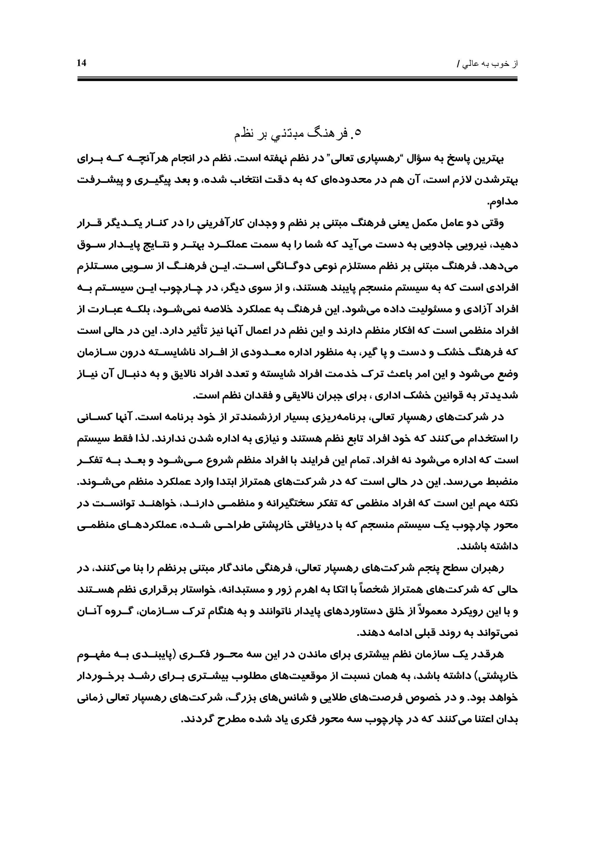 ‫ﻋﺎﻟﻲ‬ ‫ﺑﻪ‬ ‫ﺧﻮﺏ‬ ‫ﺍﺯ‬/14
٥.‫ﻧﻈﻢ‬ ‫ﺑﺮ‬ ‫ﻣﺒﺘﻨﻲ‬ ‫ﻓﺮﻫﻨﮓ‬
‫ﺳﺆﺍﻝ‬ ‫ﺑﻪ‬ ‫ﭘﺎﺳﺦ‬ ‫ﺑﻬﺘﺮﻳﻦ‬“‫ﺗﻌﺎﻟﻲ‬ ‫ﺭﻫﺴﭙﺎﺭﻱ‬”‫ﺍﺳﺖ‬ ‫ﻧﻬﻔﺘﻪ‬ ‫ﻧﻈﻢ‬ ‫ﺩﺭ‬.‫ﺑـﺮﺍﻱ‬ ‫ﻛـﻪ‬ ‫ﻫﺮﺁﻧﭽـﻪ‬ ‫ﺍﻧﺠﺎﻡ‬ ‫ﺩﺭ‬ ‫ﻧﻈﻢ‬
‫ﻣﺤﺪﻭﺩﻩ‬ ‫ﺩﺭ‬ ‫ﻫﻢ‬ ‫ﺁﻥ‬ ،‫ﺍﺳﺖ‬ ‫ﻻﺯﻡ‬ ‫ﺑﻬﺘﺮﺷﺪﻥ‬‫ﺑﻌ‬ ‫ﻭ‬ ،‫ﺷﺪﻩ‬ ‫ﺍﻧﺘﺨﺎﺏ‬ ‫ﺩﻗﺖ‬ ‫ﺑﻪ‬ ‫ﻛﻪ‬ ‫ﺍﻱ‬‫ﭘﻴﺸـﺮﻓﺖ‬ ‫ﻭ‬ ‫ﭘﻴﮕﻴـﺮﻱ‬ ‫ﺪ‬
‫ﻣﺪﺍﻭﻡ‬.
‫ﻗـﺮﺍﺭ‬ ‫ﻳﻜـﺪﻳﮕﺮ‬ ‫ﻛﻨـﺎﺭ‬ ‫ﺩﺭ‬ ‫ﺭﺍ‬ ‫ﻛﺎﺭﺁﻓﺮﻳﻨﻲ‬ ‫ﻭﺟﺪﺍﻥ‬ ‫ﻭ‬ ‫ﻧﻈﻢ‬ ‫ﺑﺮ‬ ‫ﻣﺒﺘﻨﻲ‬ ‫ﻓﺮﻫﻨﮓ‬ ‫ﻳﻌﻨﻲ‬ ‫ﻣﻜﻤﻞ‬ ‫ﻋﺎﻣﻞ‬ ‫ﺩﻭ‬ ‫ﻭﻗﺘﻲ‬
‫ﻣﻲ‬ ‫ﺩﺳﺖ‬ ‫ﺑﻪ‬ ‫ﺟﺎﺩﻭﻳﻲ‬ ‫ﻧﻴﺮﻭﻳﻲ‬ ،‫ﺩﻫﻴﺪ‬‫ﺳـﻮﻕ‬ ‫ﭘﺎﻳـﺪﺍﺭ‬ ‫ﻧﺘـﺎﻳﺞ‬ ‫ﻭ‬ ‫ﺑﻬﺘـﺮ‬ ‫ﻋﻤﻠﻜـﺮﺩ‬ ‫ﺳﻤﺖ‬ ‫ﺑﻪ‬ ‫ﺭﺍ‬ ‫ﺷﻤﺎ‬ ‫ﻛﻪ‬ ‫ﺁﻳﺪ‬
‫ﻣﻲ‬‫ﺩﻫﺪ‬.‫ﺍﺳـﺖ‬ ‫ﺩﻭﮔـﺎﻧﮕﻲ‬ ‫ﻧﻮﻋﻲ‬ ‫ﻣﺴﺘﻠﺰﻡ‬ ‫ﻧﻈﻢ‬ ‫ﺑﺮ‬ ‫ﻣﺒﺘﻨﻲ‬ ‫ﻓﺮﻫﻨﮓ‬.‫ﻣﺴـﺘﻠﺰﻡ‬ ‫ﺳـﻮﻳﻲ‬ ‫ﺍﺯ‬ ‫ﻓﺮﻫﻨـﮓ‬ ‫ﺍﻳـﻦ‬
‫ﻛﻪ‬ ‫ﺍﺳﺖ‬ ‫ﺍﻓﺮﺍﺩﻱ‬‫ﺑـﻪ‬ ‫ﺳﻴﺴـﺘﻢ‬ ‫ﺍﻳـﻦ‬ ‫ﭼـﺎﺭﭼﻮﺏ‬ ‫ﺩﺭ‬ ،‫ﺩﻳﮕﺮ‬ ‫ﺳﻮﻱ‬ ‫ﺍﺯ‬ ‫ﻭ‬ ،‫ﻫﺴﺘﻨﺪ‬ ‫ﭘﺎﻳﺒﻨﺪ‬ ‫ﻣﻨﺴﺠﻢ‬ ‫ﺳﻴﺴﺘﻢ‬ ‫ﺑﻪ‬
‫ﻣﻲ‬ ‫ﺩﺍﺩﻩ‬ ‫ﻣﺴﺌﻮﻟﻴﺖ‬ ‫ﻭ‬ ‫ﺁﺯﺍﺩﻱ‬ ‫ﺍﻓﺮﺍﺩ‬‫ﺷﻮﺩ‬.‫ﻧﻤﻲ‬ ‫ﺧﻼﺻﻪ‬ ‫ﻋﻤﻠﻜﺮﺩ‬ ‫ﺑﻪ‬ ‫ﻓﺮﻫﻨﮓ‬ ‫ﺍﻳﻦ‬‫ﺍﺯ‬ ‫ﻋﺒـﺎﺭﺕ‬ ‫ﺑﻠﻜـﻪ‬ ،‫ﺷـﻮﺩ‬
‫ﺩﺍﺭﺩ‬ ‫ﺗﺄﺛﻴﺮ‬ ‫ﻧﻴﺰ‬ ‫ﺁﻧﻬﺎ‬ ‫ﺍﻋﻤﺎﻝ‬ ‫ﺩﺭ‬ ‫ﻧﻈﻢ‬ ‫ﺍﻳﻦ‬ ‫ﻭ‬ ‫ﺩﺍﺭﻧﺪ‬ ‫ﻣﻨﻈﻢ‬ ‫ﺍﻓﻜﺎﺭ‬ ‫ﻛﻪ‬ ‫ﺍﺳﺖ‬ ‫ﻣﻨﻈﻤﻲ‬ ‫ﺍﻓﺮﺍﺩ‬.‫ﺍﺳﺖ‬ ‫ﺣﺎﻟﻲ‬ ‫ﺩﺭ‬ ‫ﺍﻳﻦ‬
‫ﺧﺸﻚ‬ ‫ﻓﺮﻫﻨﮓ‬ ‫ﻛﻪ‬‫ﺍﺩﺍﺭ‬ ‫ﻣﻨﻈﻮﺭ‬ ‫ﺑﻪ‬ ،‫ﮔﻴﺮ‬ ‫ﭘﺎ‬ ‫ﻭ‬ ‫ﺩﺳﺖ‬ ‫ﻭ‬‫ﻩ‬‫ﺳـﺎﺯﻣﺎﻥ‬ ‫ﺩﺭﻭﻥ‬ ‫ﻧﺎﺷﺎﻳﺴـﺘﻪ‬ ‫ﺍﻓـﺮﺍﺩ‬ ‫ﺍﺯ‬ ‫ﻣﻌـﺪﻭﺩﻱ‬
‫ﻣﻲ‬ ‫ﻭﺿﻊ‬‫ﻧﻴـﺎﺯ‬ ‫ﺁﻥ‬ ‫ﺩﻧﺒـﺎﻝ‬ ‫ﺑﻪ‬ ‫ﻭ‬ ‫ﻧﺎﻻﻳﻖ‬ ‫ﺍﻓﺮﺍﺩ‬ ‫ﺗﻌﺪﺩ‬ ‫ﻭ‬ ‫ﺷﺎﻳﺴﺘﻪ‬ ‫ﺍﻓﺮﺍﺩ‬ ‫ﺧﺪﻣﺖ‬ ‫ﺗﺮﻙ‬ ‫ﺑﺎﻋﺚ‬ ‫ﺍﻣﺮ‬ ‫ﺍﻳﻦ‬ ‫ﻭ‬ ‫ﺷﻮﺩ‬
‫ﺍﺳﺖ‬ ‫ﻧﻈﻢ‬ ‫ﻓﻘﺪﺍﻥ‬ ‫ﻭ‬ ‫ﻧﺎﻻﻳﻘﻲ‬ ‫ﺟﺒﺮﺍﻥ‬ ‫ﺑﺮﺍﻱ‬ ، ‫ﺍﺩﺍﺭﻱ‬ ‫ﺧﺸﻚ‬ ‫ﻗﻮﺍﻧﻴﻦ‬ ‫ﺑﻪ‬ ‫ﺷﺪﻳﺪﺗﺮ‬.
‫ﺷﺮﻛﺖ‬ ‫ﺩﺭ‬‫ﺑﺮﻧﺎﻣﻪ‬ ،‫ﺗﻌﺎﻟﻲ‬ ‫ﺭﻫﺴﭙﺎﺭ‬ ‫ﻫﺎﻱ‬‫ﺭﻳﺰ‬‫ﺍﺳﺖ‬ ‫ﺑﺮﻧﺎﻣﻪ‬ ‫ﺧﻮﺩ‬ ‫ﺍﺯ‬ ‫ﺍﺭﺯﺷﻤﻨﺪﺗﺮ‬ ‫ﺑﺴﻴﺎﺭ‬ ‫ﻱ‬.‫ﻛﺴـﺎﻧﻲ‬ ‫ﺁﻧﻬﺎ‬
‫ﻣﻲ‬ ‫ﺍﺳﺘﺨﺪﺍﻡ‬ ‫ﺭﺍ‬‫ﻧﺪﺍﺭﻧﺪ‬ ‫ﺷﺪﻥ‬ ‫ﺍﺩﺍﺭﻩ‬ ‫ﺑﻪ‬ ‫ﻧﻴﺎﺯﻱ‬ ‫ﻭ‬ ‫ﻫﺴﺘﻨﺪ‬ ‫ﻧﻈﻢ‬ ‫ﺗﺎﺑﻊ‬ ‫ﺍﻓﺮﺍﺩ‬ ‫ﺧﻮﺩ‬ ‫ﻛﻪ‬ ‫ﻛﻨﻨﺪ‬.‫ﺳﻴﺴﺘﻢ‬ ‫ﻓﻘﻂ‬ ‫ﻟﺬﺍ‬
‫ﻣﻲ‬ ‫ﺍﺩﺍﺭﻩ‬ ‫ﻛﻪ‬ ‫ﺍﺳﺖ‬‫ﺍﻓﺮﺍﺩ‬ ‫ﻧﻪ‬ ‫ﺷﻮﺩ‬.‫ﻣـﻲ‬ ‫ﺷﺮﻭﻉ‬ ‫ﻣﻨﻈﻢ‬ ‫ﺍﻓﺮﺍﺩ‬ ‫ﺑﺎ‬ ‫ﻓﺮﺍﻳﻨﺪ‬ ‫ﺍﻳﻦ‬ ‫ﺗﻤﺎﻡ‬‫ﺗﻔﻜـﺮ‬ ‫ﺑـﻪ‬ ‫ﺑﻌـﺪ‬ ‫ﻭ‬ ‫ﺷـﻮﺩ‬
‫ﻣﻲ‬ ‫ﻣﻨﻀﺒﻂ‬‫ﺭﺳﺪ‬.‫ﻛﻪ‬ ‫ﺍﺳﺖ‬ ‫ﺣﺎﻟﻲ‬ ‫ﺩﺭ‬ ‫ﺍﻳﻦ‬‫ﺷﺮﻛﺖ‬ ‫ﺩﺭ‬‫ﻣﻲ‬ ‫ﻣﻨﻈﻢ‬ ‫ﻋﻤﻠﻜﺮﺩ‬ ‫ﻭﺍﺭﺩ‬ ‫ﺍﺑﺘﺪﺍ‬ ‫ﻫﻤﺘﺮﺍﺯ‬ ‫ﻫﺎﻱ‬‫ﺷـﻮﻧﺪ‬.
‫ﻧﻜﺘ‬‫ﻪ‬‫ﺩﺭ‬ ‫ﺗﻮﺍﻧﺴـﺖ‬ ‫ﺧﻮﺍﻫﻨـﺪ‬ ،‫ﺩﺍﺭﻧـﺪ‬ ‫ﻣﻨﻈﻤـﻲ‬ ‫ﻭ‬ ‫ﺳﺨﺘﮕﻴﺮﺍﻧﻪ‬ ‫ﺗﻔﻜﺮ‬ ‫ﻛﻪ‬ ‫ﻣﻨﻈﻤﻲ‬ ‫ﺍﻓﺮﺍﺩ‬ ‫ﻛﻪ‬ ‫ﺍﺳﺖ‬ ‫ﺍﻳﻦ‬ ‫ﻣﻬﻢ‬
‫ﻣﻨﻈﻤـﻲ‬ ‫ﻋﻤﻠﻜﺮﺩﻫـﺎﻱ‬ ،‫ﺷـﺪﻩ‬ ‫ﻃﺮﺍﺣـﻲ‬ ‫ﺧﺎﺭﭘﺸﺘﻲ‬ ‫ﺩﺭﻳﺎﻓﺘﻲ‬ ‫ﺑﺎ‬ ‫ﻛﻪ‬ ‫ﻣﻨﺴﺠﻢ‬ ‫ﺳﻴﺴﺘﻢ‬ ‫ﻳﻚ‬ ‫ﭼﺎﺭﭼﻮﺏ‬ ‫ﻣﺤﻮﺭ‬
‫ﺑﺎﺷﻨﺪ‬ ‫ﺩﺍﺷﺘﻪ‬.
‫ﺷﺮﻛﺖ‬ ‫ﭘﻨﺠﻢ‬ ‫ﺳﻄﺢ‬ ‫ﺭﻫﺒﺮﺍﻥ‬‫ﺗ‬ ‫ﺭﻫﺴﭙﺎﺭ‬ ‫ﻫﺎﻱ‬‫ﻣﻲ‬ ‫ﺑﻨﺎ‬ ‫ﺭﺍ‬ ‫ﺑﺮﻧﻈﻢ‬ ‫ﻣﺒﺘﻨﻲ‬ ‫ﻣﺎﻧﺪﮔﺎﺭ‬ ‫ﻓﺮﻫﻨﮕﻲ‬ ،‫ﻌﺎﻟﻲ‬‫ﺩﺭ‬ ،‫ﻛﻨﻨﺪ‬
‫ﺷﺮﻛﺖ‬ ‫ﻛﻪ‬ ‫ﺣﺎﻟﻲ‬‫ﻫﺴـﺘﻨﺪ‬ ‫ﻧﻈﻢ‬ ‫ﺑﺮﻗﺮﺍﺭﻱ‬ ‫ﺧﻮﺍﺳﺘﺎﺭ‬ ،‫ﻣﺴﺘﺒﺪﺍﻧﻪ‬ ‫ﻭ‬ ‫ﺯﻭﺭ‬ ‫ﺍﻫﺮﻡ‬ ‫ﺑﻪ‬ ‫ﺍﺗﻜﺎ‬ ‫ﺑﺎ‬ ‫ﹰ‬‫ﺎ‬‫ﺷﺨﺼ‬ ‫ﻫﻤﺘﺮﺍﺯ‬ ‫ﻫﺎﻱ‬
‫ﺁﻧـﺎﻥ‬ ‫ﮔـﺮﻭﻩ‬ ،‫ﺳـﺎﺯﻣﺎﻥ‬ ‫ﺗﺮﻙ‬ ‫ﻫﻨﮕﺎﻡ‬ ‫ﺑﻪ‬ ‫ﻭ‬ ‫ﻧﺎﺗﻮﺍﻧﻨﺪ‬ ‫ﭘﺎﻳﺪﺍﺭ‬ ‫ﺩﺳﺘﺎﻭﺭﺩﻫﺎﻱ‬ ‫ﺧﻠﻖ‬ ‫ﺍﺯ‬ ‫ﹰ‬‫ﻻ‬‫ﻣﻌﻤﻮ‬ ‫ﺭﻭﻳﻜﺮﺩ‬ ‫ﺍﻳﻦ‬ ‫ﺑﺎ‬ ‫ﻭ‬
‫ﻧﻤﻲ‬‫ﺍﺩ‬ ‫ﻗﺒﻠﻲ‬ ‫ﺭﻭﻧﺪ‬ ‫ﺑﻪ‬ ‫ﺗﻮﺍﻧﺪ‬‫ﺩﻫﻨﺪ‬ ‫ﺍﻣﻪ‬.
‫ﻓﻜـﺮﻱ‬ ‫ﻣﺤـﻮﺭ‬ ‫ﺳﻪ‬ ‫ﺍﻳﻦ‬ ‫ﺩﺭ‬ ‫ﻣﺎﻧﺪﻥ‬ ‫ﺑﺮﺍﻱ‬ ‫ﺑﻴﺸﺘﺮﻱ‬ ‫ﻧﻈﻢ‬ ‫ﺳﺎﺯﻣﺎﻥ‬ ‫ﻳﻚ‬ ‫ﻫﺮﻗﺪﺭ‬)‫ﻣﻔﻬـﻮﻡ‬ ‫ﺑـﻪ‬ ‫ﭘﺎﻳﺒﻨـﺪﻱ‬
‫ﺧﺎﺭﭘﺸﺘﻲ‬(‫ﻣﻮﻗﻌﻴﺖ‬ ‫ﺍﺯ‬ ‫ﻧﺴﺒﺖ‬ ‫ﻫﻤﺎﻥ‬ ‫ﺑﻪ‬ ،‫ﺑﺎﺷﺪ‬ ‫ﺩﺍﺷﺘﻪ‬‫ﺑﺮﺧـﻮﺭﺩﺍﺭ‬ ‫ﺭﺷـﺪ‬ ‫ﺑـﺮﺍﻱ‬ ‫ﺑﻴﺸـﺘﺮﻱ‬ ‫ﻣﻄﻠﻮﺏ‬ ‫ﻫﺎﻱ‬
‫ﺑﻮﺩ‬ ‫ﺧﻮﺍﻫﺪ‬.‫ﻓﺮﺻﺖ‬ ‫ﺧﺼﻮﺹ‬ ‫ﺩﺭ‬ ‫ﻭ‬‫ﺷﺎﻧﺲ‬ ‫ﻭ‬ ‫ﻃﻼﻳﻲ‬ ‫ﻫﺎﻱ‬‫ﺷﺮﻛﺖ‬ ،‫ﺑﺰﺭﮒ‬ ‫ﻫﺎﻱ‬‫ﺯﻣﺎﻧﻲ‬ ‫ﺗﻌﺎﻟﻲ‬ ‫ﺭﻫﺴﭙﺎﺭ‬ ‫ﻫﺎﻱ‬
‫ﺍﻋﺘﻨﺎ‬ ‫ﺑﺪﺍﻥ‬‫ﻣﻲ‬‫ﮔﺮﺩﻧﺪ‬ ‫ﻣﻄﺮﺡ‬ ‫ﺷﺪﻩ‬ ‫ﻳﺎﺩ‬ ‫ﻓﻜﺮﻱ‬ ‫ﻣﺤﻮﺭ‬ ‫ﺳﻪ‬ ‫ﭼﺎﺭﭼﻮﺏ‬ ‫ﺩﺭ‬ ‫ﻛﻪ‬ ‫ﻛﻨﻨﺪ‬.
 