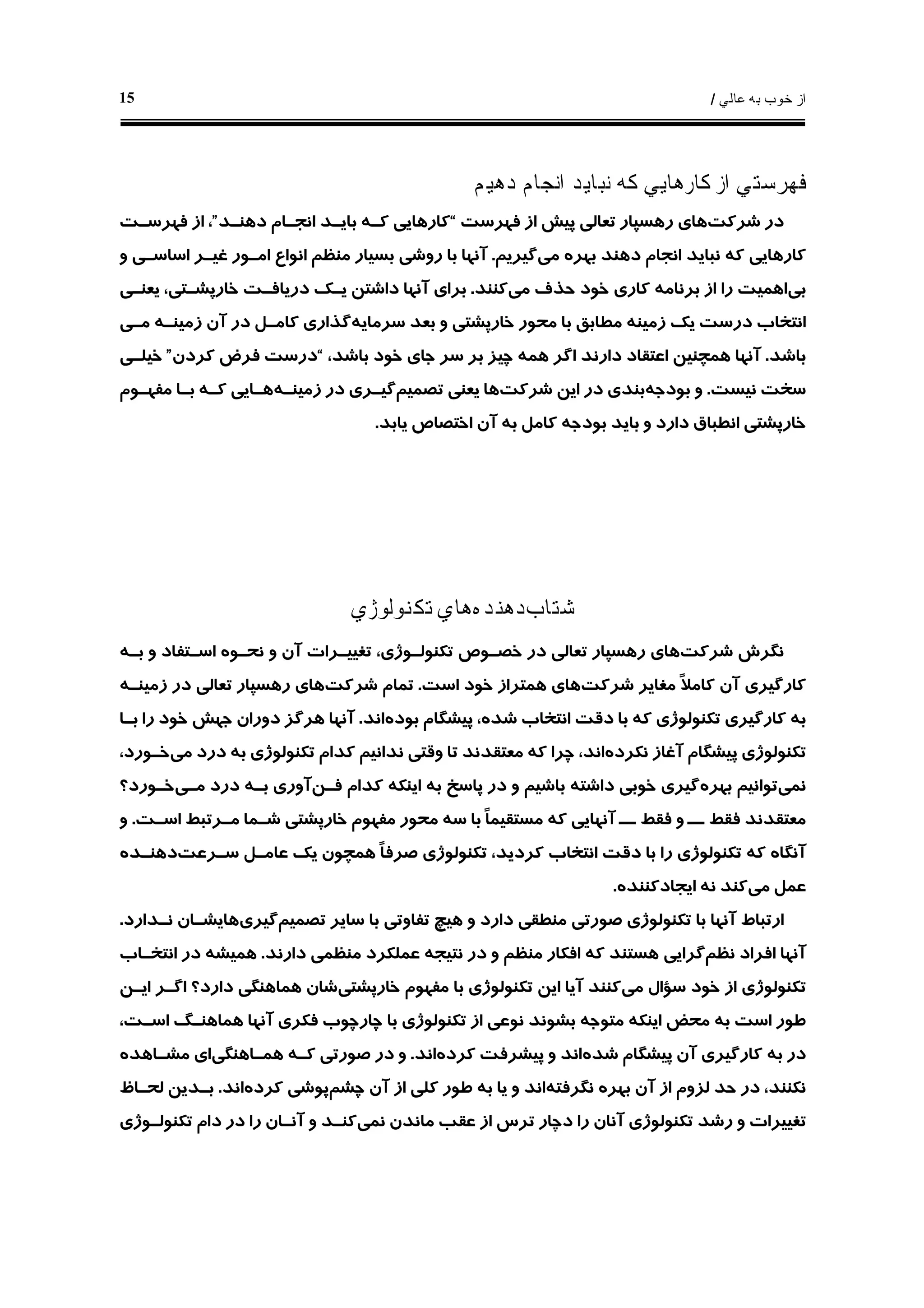 ‫ﻋﺎﻟﻲ‬ ‫ﺑﻪ‬ ‫ﺧﻮﺏ‬ ‫ﺍﺯ‬/15
‫ﺩﻫﻴﻢ‬ ‫ﺍﻧﺠﺎﻡ‬ ‫ﻧﺒﺎﻳﺪ‬ ‫ﻛﻪ‬ ‫ﻛﺎﺭﻫﺎﻳﻲ‬ ‫ﺍﺯ‬ ‫ﻓﻬﺮﺳﺘﻲ‬
‫ﺷﺮﻛﺖ‬ ‫ﺩﺭ‬‫ﻓﻬﺮﺳﺖ‬ ‫ﺍﺯ‬ ‫ﭘﻴﺶ‬ ‫ﺗﻌﺎﻟﻲ‬ ‫ﺭﻫﺴﭙﺎﺭ‬ ‫ﻫﺎﻱ‬“‫ﺩﻫﻨـﺪ‬ ‫ﺍﻧﺠـﺎﻡ‬ ‫ﺑﺎﻳـﺪ‬ ‫ﻛـﻪ‬ ‫ﻛﺎﺭﻫﺎﻳﻲ‬”‫ﻓﻬﺮﺳـﺖ‬ ‫ﺍﺯ‬ ،
‫ﻣﻲ‬ ‫ﺑﻬﺮﻩ‬ ‫ﺩﻫﻨﺪ‬ ‫ﺍﻧﺠﺎﻡ‬ ‫ﻧﺒﺎﻳﺪ‬ ‫ﻛﻪ‬ ‫ﻛﺎﺭﻫﺎﻳﻲ‬‫ﮔﻴﺮﻳﻢ‬.‫ﺍﺳﺎ‬ ‫ﻏﻴـﺮ‬ ‫ﺍﻣـﻮﺭ‬ ‫ﺍﻧﻮﺍﻉ‬ ‫ﻣﻨﻈﻢ‬ ‫ﺑﺴﻴﺎﺭ‬ ‫ﺭﻭﺷﻲ‬ ‫ﺑﺎ‬ ‫ﺁﻧﻬﺎ‬‫ﻭ‬ ‫ﺳـﻲ‬
‫ﺑﻲ‬‫ﺑﺮﻧﺎﻣ‬ ‫ﺍﺯ‬ ‫ﺭﺍ‬ ‫ﺍﻫﻤﻴﺖ‬‫ﻪ‬‫ﻣﻲ‬ ‫ﺣﺬﻑ‬ ‫ﺧﻮﺩ‬ ‫ﻛﺎﺭﻱ‬‫ﻛﻨﻨﺪ‬.‫ﻳﻌﻨـﻲ‬ ،‫ﺧﺎﺭﭘﺸـﺘﻲ‬ ‫ﺩﺭﻳﺎﻓـﺖ‬ ‫ﻳـﻚ‬ ‫ﺩﺍﺷﺘﻦ‬ ‫ﺁﻧﻬﺎ‬ ‫ﺑﺮﺍﻱ‬
‫ﺯﻣﻴﻨ‬ ‫ﻳﻚ‬ ‫ﺩﺭﺳﺖ‬ ‫ﺍﻧﺘﺨﺎﺏ‬‫ﻪ‬‫ﺳﺮﻣﺎﻳﻪ‬ ‫ﺑﻌﺪ‬ ‫ﻭ‬ ‫ﺧﺎﺭﭘﺸﺘﻲ‬ ‫ﻣﺤﻮﺭ‬ ‫ﺑﺎ‬ ‫ﻣﻄﺎﺑﻖ‬‫ﺯﻣﻴﻨـﻪ‬ ‫ﺁﻥ‬ ‫ﺩﺭ‬ ‫ﻛﺎﻣـﻞ‬ ‫ﮔﺬﺍﺭﻱ‬‫ﻣـﻲ‬
‫ﺑﺎﺷﺪ‬.،‫ﺑﺎﺷﺪ‬ ‫ﺧﻮﺩ‬ ‫ﺟﺎﻱ‬ ‫ﺳﺮ‬ ‫ﺑﺮ‬ ‫ﭼﻴﺰ‬ ‫ﻫﻤﻪ‬ ‫ﺍﮔﺮ‬ ‫ﺩﺍﺭﻧﺪ‬ ‫ﺍﻋﺘﻘﺎﺩ‬ ‫ﻫﻤﭽﻨﻴﻦ‬ ‫ﺁﻧﻬﺎ‬“‫ﻛﺮﺩﻥ‬ ‫ﻓﺮﺽ‬ ‫ﺩﺭﺳﺖ‬”‫ﺧﻴﻠـﻲ‬
‫ﺳ‬‫ﻧﻴﺴﺖ‬ ‫ﺨﺖ‬.‫ﺑﻮﺩﺟﻪ‬ ‫ﻭ‬‫ﺷﺮﻛﺖ‬ ‫ﺍﻳﻦ‬ ‫ﺩﺭ‬ ‫ﺑﻨﺪﻱ‬‫ﺗﺼﻤﻴﻢ‬ ‫ﻳﻌﻨﻲ‬ ‫ﻫﺎ‬‫ﺯﻣﻴﻨـﻪ‬ ‫ﺩﺭ‬ ‫ﮔﻴـﺮﻱ‬‫ﻣﻔﻬـﻮﻡ‬ ‫ﺑـﺎ‬ ‫ﻛـﻪ‬ ‫ﻫـﺎﻳﻲ‬
‫ﺑﻮﺩﺟ‬ ‫ﺑﺎﻳﺪ‬ ‫ﻭ‬ ‫ﺩﺍﺭﺩ‬ ‫ﺍﻧﻄﺒﺎﻕ‬ ‫ﺧﺎﺭﭘﺸﺘﻲ‬‫ﻪ‬‫ﻳﺎﺑﺪ‬ ‫ﺍﺧﺘﺼﺎﺹ‬ ‫ﺁﻥ‬ ‫ﺑﻪ‬ ‫ﻛﺎﻣﻞ‬.
‫ﺷﺘﺎﺏ‬‫ﺩﻫﻨﺪﻩ‬‫ﺗﻜﻨﻮﻟﻮﮊﻱ‬ ‫ﻫﺎﻱ‬
‫ﺷﺮﻛﺖ‬ ‫ﻧﮕﺮﺵ‬‫ﻧﺤـﻮ‬ ‫ﻭ‬ ‫ﺁﻥ‬ ‫ﺗﻐﻴﻴـﺮﺍﺕ‬ ،‫ﺗﻜﻨﻮﻟـﻮﮊﻱ‬ ‫ﺧﺼـﻮﺹ‬ ‫ﺩﺭ‬ ‫ﺗﻌﺎﻟﻲ‬ ‫ﺭﻫﺴﭙﺎﺭ‬ ‫ﻫﺎﻱ‬‫ﻩ‬‫ﺑـﻪ‬ ‫ﻭ‬ ‫ﺍﺳـﺘﻔﺎﺩ‬
‫ﻣ‬ ‫ﹰ‬‫ﻼ‬‫ﻛﺎﻣ‬ ‫ﺁﻥ‬ ‫ﻛﺎﺭﮔﻴﺮﻱ‬‫ﺷﺮﻛﺖ‬ ‫ﻐﺎﻳﺮ‬‫ﺍﺳﺖ‬ ‫ﺧﻮﺩ‬ ‫ﻫﻤﺘﺮﺍﺯ‬ ‫ﻫﺎﻱ‬.‫ﺷﺮﻛﺖ‬ ‫ﺗﻤﺎﻡ‬‫ﺯﻣﻴﻨـ‬ ‫ﺩﺭ‬ ‫ﺗﻌﺎﻟﻲ‬ ‫ﺭﻫﺴﭙﺎﺭ‬ ‫ﻫﺎﻱ‬‫ﻪ‬
‫ﺑﻮﺩﻩ‬ ‫ﭘﻴﺸﮕﺎﻡ‬ ،‫ﺷﺪﻩ‬ ‫ﺍﻧﺘﺨﺎﺏ‬ ‫ﺩﻗﺖ‬ ‫ﺑﺎ‬ ‫ﻛﻪ‬ ‫ﺗﻜﻨﻮﻟﻮﮊﻱ‬ ‫ﻛﺎﺭﮔﻴﺮﻱ‬ ‫ﺑﻪ‬‫ﺍﻧﺪ‬.‫ﺑـﺎ‬ ‫ﺭﺍ‬ ‫ﺧﻮﺩ‬ ‫ﺟﻬﺶ‬ ‫ﺩﻭﺭﺍﻥ‬ ‫ﻫﺮﮔﺰ‬ ‫ﺁﻧﻬﺎ‬
‫ﻧﻜﺮﺩﻩ‬ ‫ﺁﻏﺎﺯ‬ ‫ﭘﻴﺸﮕﺎﻡ‬ ‫ﺗﻜﻨﻮﻟﻮﮊﻱ‬‫ﻣﻲ‬ ‫ﺩﺭﺩ‬ ‫ﺑﻪ‬ ‫ﺗﻜﻨﻮﻟﻮﮊﻱ‬ ‫ﻛﺪﺍﻡ‬ ‫ﻧﺪﺍﻧﻴﻢ‬ ‫ﻭﻗﺘﻲ‬ ‫ﺗﺎ‬ ‫ﻣﻌﺘﻘﺪﻧﺪ‬ ‫ﻛﻪ‬ ‫ﭼﺮﺍ‬ ،‫ﺍﻧﺪ‬،‫ﺧـﻮﺭﺩ‬
‫ﻧﻤﻲ‬‫ﺗﻮﺍﻧﻴ‬‫ﺑﻬﺮﻩ‬ ‫ﻢ‬‫ﻓـﻦ‬ ‫ﻛﺪﺍﻡ‬ ‫ﺍﻳﻨﻜﻪ‬ ‫ﺑﻪ‬ ‫ﭘﺎﺳﺦ‬ ‫ﺩﺭ‬ ‫ﻭ‬ ‫ﺑﺎﺷﻴﻢ‬ ‫ﺩﺍﺷﺘﻪ‬ ‫ﺧﻮﺑﻲ‬ ‫ﮔﻴﺮﻱ‬‫ﻣـﻲ‬ ‫ﺩﺭﺩ‬ ‫ﺑـﻪ‬ ‫ﺁﻭﺭﻱ‬‫ﺧـﻮﺭﺩ؟‬
‫ﺍﺳـﺖ‬ ‫ﻣـﺮﺗﺒﻂ‬ ‫ﺷـﻤﺎ‬ ‫ﺧﺎﺭﭘﺸﺘﻲ‬ ‫ﻣﻔﻬﻮﻡ‬ ‫ﻣﺤﻮﺭ‬ ‫ﺳﻪ‬ ‫ﺑﺎ‬ ‫ﹰ‬‫ﺎ‬‫ﻣﺴﺘﻘﻴﻤ‬ ‫ﻛﻪ‬ ‫ﺁﻧﻬﺎﻳﻲ‬ ‫ــ‬ ‫ﻓﻘﻂ‬ ‫ﻭ‬ ‫ــ‬ ‫ﻓﻘﻂ‬ ‫ﻣﻌﺘﻘﺪﻧﺪ‬.‫ﻭ‬
‫ﺳـﺮﻋﺖ‬ ‫ﻋﺎﻣـﻞ‬ ‫ﻳﻚ‬ ‫ﻫﻤﭽﻮﻥ‬ ‫ﹰ‬‫ﺎ‬‫ﺻﺮﻓ‬ ‫ﺗﻜﻨﻮﻟﻮﮊﻱ‬ ،‫ﻛﺮﺩﻳﺪ‬ ‫ﺍﻧﺘﺨﺎﺏ‬ ‫ﺩﻗﺖ‬ ‫ﺑﺎ‬ ‫ﺭﺍ‬ ‫ﺗﻜﻨﻮﻟﻮﮊﻱ‬ ‫ﻛﻪ‬ ‫ﺁﻧﮕﺎﻩ‬‫ﺩﻫﻨـﺪﻩ‬
‫ﻣﻲ‬ ‫ﻋﻤﻞ‬‫ﻧ‬ ‫ﻛﻨﺪ‬‫ﺍﻳﺠﺎﺩﻛﻨﻨﺪﻩ‬ ‫ﻪ‬.
‫ﺗﺼﻤﻴﻢ‬ ‫ﺳﺎﻳﺮ‬ ‫ﺑﺎ‬ ‫ﺗﻔﺎﻭﺗﻲ‬ ‫ﻫﻴﭻ‬ ‫ﻭ‬ ‫ﺩﺍﺭﺩ‬ ‫ﻣﻨﻄﻘﻲ‬ ‫ﺻﻮﺭﺗﻲ‬ ‫ﺗﻜﻨﻮﻟﻮﮊﻱ‬ ‫ﺑﺎ‬ ‫ﺁﻧﻬﺎ‬ ‫ﺍﺭﺗﺒﺎﻁ‬‫ﮔﻴﺮﻱ‬‫ﻧـﺪﺍﺭﺩ‬ ‫ﻫﺎﻳﺸـﺎﻥ‬.
‫ﻧﻈﻢ‬ ‫ﺍﻓﺮﺍﺩ‬ ‫ﺁﻧﻬﺎ‬‫ﺩﺍﺭﻧﺪ‬ ‫ﻣﻨﻈﻤﻲ‬ ‫ﻋﻤﻠﻜﺮﺩ‬ ‫ﻧﺘﻴﺠﻪ‬ ‫ﺩﺭ‬ ‫ﻭ‬ ‫ﻣﻨﻈﻢ‬ ‫ﺍﻓﻜﺎﺭ‬ ‫ﻛﻪ‬ ‫ﻫﺴﺘﻨﺪ‬ ‫ﮔﺮﺍﻳﻲ‬.‫ﺍﻧﺘﺨـﺎﺏ‬ ‫ﺩﺭ‬ ‫ﻫﻤﻴﺸﻪ‬
‫ﻣﻲ‬ ‫ﺳﺆﺍﻝ‬ ‫ﺧﻮﺩ‬ ‫ﺍﺯ‬ ‫ﺗﻜﻨﻮﻟﻮﮊﻱ‬‫ﺧﺎﺭﭘﺸﺘﻲ‬ ‫ﻣﻔﻬﻮﻡ‬ ‫ﺑﺎ‬ ‫ﺗﻜﻨﻮﻟﻮﮊﻱ‬ ‫ﺍﻳﻦ‬ ‫ﺁﻳﺎ‬ ‫ﻛﻨﻨﺪ‬‫ﺷﺎﻥ‬‫ﺍﻳـﻦ‬ ‫ﺍﮔـﺮ‬ ‫ﺩﺍﺭﺩ؟‬ ‫ﻫﻤﺎﻫﻨﮕﻲ‬
،‫ﺍﺳـﺖ‬ ‫ﻫﻤﺎﻫﻨـﮓ‬ ‫ﺁﻧﻬﺎ‬ ‫ﻓﻜﺮﻱ‬ ‫ﭼﺎﺭﭼﻮﺏ‬ ‫ﺑﺎ‬ ‫ﺗﻜﻨﻮﻟﻮﮊﻱ‬ ‫ﺍﺯ‬ ‫ﻧﻮﻋﻲ‬ ‫ﺑﺸﻮﻧﺪ‬ ‫ﻣﺘﻮﺟﻪ‬ ‫ﺍﻳﻨﻜﻪ‬ ‫ﻣﺤﺾ‬ ‫ﺑﻪ‬ ‫ﺍﺳﺖ‬ ‫ﻃﻮﺭ‬
‫ﺷﺪﻩ‬ ‫ﭘﻴﺸﮕﺎﻡ‬ ‫ﺁﻥ‬ ‫ﻛﺎﺭﮔﻴﺮﻱ‬ ‫ﺑﻪ‬ ‫ﺩﺭ‬‫ﻛﺮﺩﻩ‬ ‫ﭘﻴﺸﺮﻓﺖ‬ ‫ﻭ‬ ‫ﺍﻧﺪ‬‫ﺍﻧﺪ‬.‫ﻫﻤـﺎﻫﻨﮕﻲ‬ ‫ﻛـﻪ‬ ‫ﺻﻮﺭﺗﻲ‬ ‫ﺩﺭ‬ ‫ﻭ‬‫ﻣﺸـﺎﻫﺪﻩ‬ ‫ﺍﻱ‬
‫ﻧﮕﺮﻓﺘﻪ‬ ‫ﺑﻬﺮﻩ‬ ‫ﺁﻥ‬ ‫ﺍﺯ‬ ‫ﻟﺰﻭﻡ‬ ‫ﺣﺪ‬ ‫ﺩﺭ‬ ،‫ﻧﻜﻨﻨﺪ‬‫ﭼﺸﻢ‬ ‫ﺁﻥ‬ ‫ﺍﺯ‬ ‫ﻛﻠﻲ‬ ‫ﻃﻮﺭ‬ ‫ﺑﻪ‬ ‫ﻳﺎ‬ ‫ﻭ‬ ‫ﺍﻧﺪ‬‫ﭘﻮﺷ‬‫ﻛﺮﺩﻩ‬ ‫ﻲ‬‫ﺍﻧﺪ‬.‫ﻟﺤـﺎﻅ‬ ‫ﺑـﺪﻳﻦ‬
‫ﻧﻤﻲ‬ ‫ﻣﺎﻧﺪﻥ‬ ‫ﻋﻘﺐ‬ ‫ﺍﺯ‬ ‫ﺗﺮﺱ‬ ‫ﺩﭼﺎﺭ‬ ‫ﺭﺍ‬ ‫ﺁﻧﺎﻥ‬ ‫ﺗﻜﻨﻮﻟﻮﮊﻱ‬ ‫ﺭﺷﺪ‬ ‫ﻭ‬ ‫ﺗﻐﻴﻴﺮﺍﺕ‬‫ﺗﻜﻨﻮﻟـﻮﮊﻱ‬ ‫ﺩﺍﻡ‬ ‫ﺩﺭ‬ ‫ﺭﺍ‬ ‫ﺁﻧـﺎﻥ‬ ‫ﻭ‬ ‫ﻛﻨـﺪ‬
 