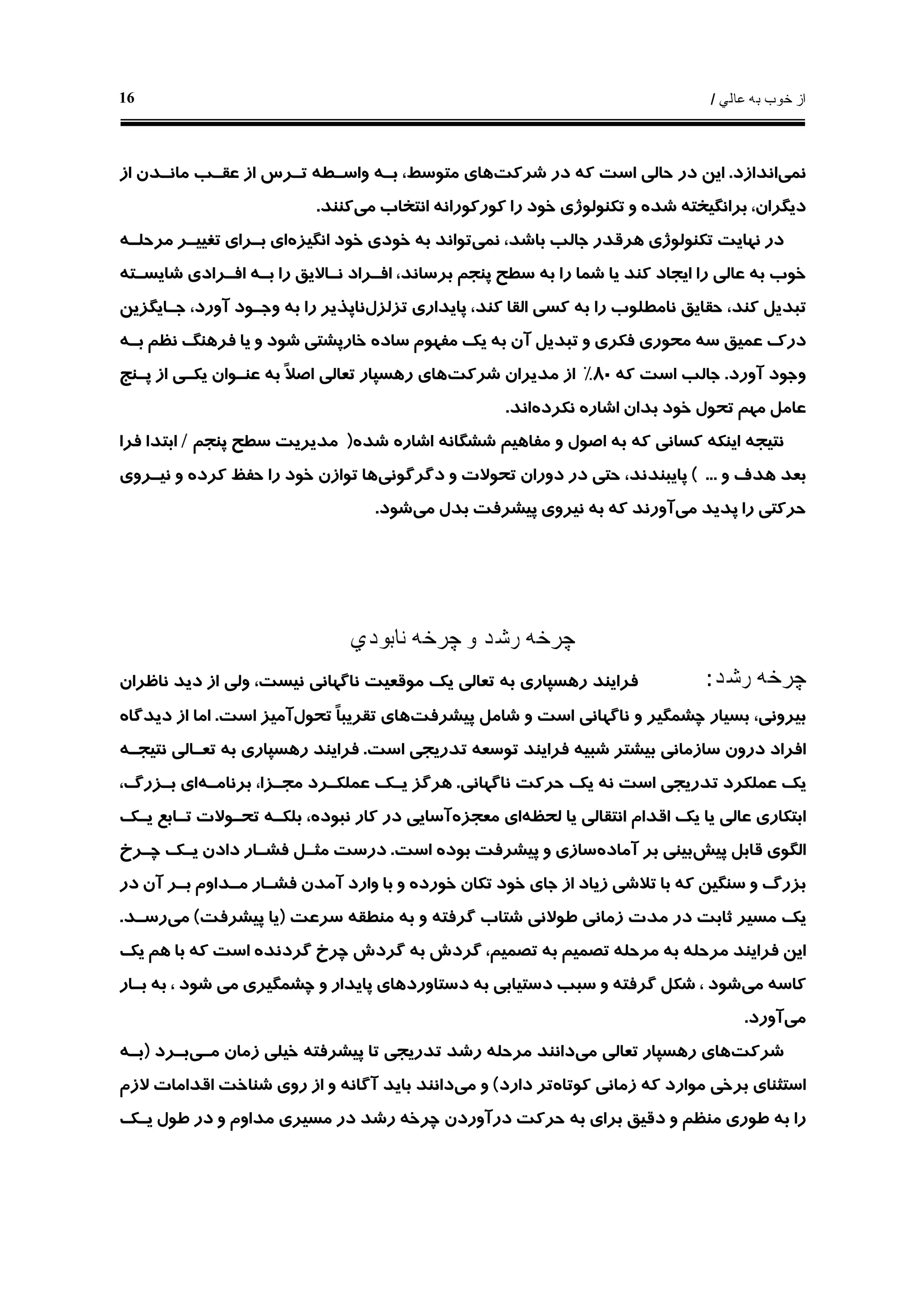 ‫ﻋﺎﻟﻲ‬ ‫ﺑﻪ‬ ‫ﺧﻮﺏ‬ ‫ﺍﺯ‬/16
‫ﻧﻤﻲ‬‫ﺍﻧﺪﺍﺯﺩ‬.‫ﺷﺮﻛﺖ‬ ‫ﺩﺭ‬ ‫ﻛﻪ‬ ‫ﺍﺳﺖ‬ ‫ﺣﺎﻟﻲ‬ ‫ﺩﺭ‬ ‫ﺍﻳﻦ‬‫ﻭﺍﺳـﻄ‬ ‫ﺑـﻪ‬ ،‫ﻣﺘﻮﺳﻂ‬ ‫ﻫﺎﻱ‬‫ﻪ‬‫ﺍﺯ‬ ‫ﻣﺎﻧـﺪﻥ‬ ‫ﻋﻘـﺐ‬ ‫ﺍﺯ‬ ‫ﺗـﺮﺱ‬
‫ﻣﻲ‬ ‫ﺍﻧﺘﺨﺎﺏ‬ ‫ﻛﻮﺭﻛﻮﺭﺍﻧﻪ‬ ‫ﺭﺍ‬ ‫ﺧﻮﺩ‬ ‫ﺗﻜﻨﻮﻟﻮﮊﻱ‬ ‫ﻭ‬ ‫ﺷﺪﻩ‬ ‫ﺑﺮﺍﻧﮕﻴﺨﺘﻪ‬ ،‫ﺩﻳﮕﺮﺍﻥ‬‫ﻛﻨﻨﺪ‬.
‫ﺩﺭ‬‫ﻧﻤﻲ‬ ،‫ﺑﺎﺷﺪ‬ ‫ﺟﺎﻟﺐ‬ ‫ﻫﺮﻗﺪﺭ‬ ‫ﺗﻜﻨﻮﻟﻮﮊﻱ‬ ‫ﻧﻬﺎﻳﺖ‬‫ﺍﻧﮕﻴﺰﻩ‬ ‫ﺧﻮﺩ‬ ‫ﺧﻮﺩﻱ‬ ‫ﺑﻪ‬ ‫ﺗﻮﺍﻧﺪ‬‫ﻣﺮﺣﻠـ‬ ‫ﺗﻐﻴﻴـﺮ‬ ‫ﺑـﺮﺍﻱ‬ ‫ﺍﻱ‬‫ﻪ‬
‫ﺷﺎﻳﺴـﺘﻪ‬ ‫ﺍﻓـﺮﺍﺩﻱ‬ ‫ﺑـﻪ‬ ‫ﺭﺍ‬ ‫ﻧـﺎﻻﻳﻖ‬ ‫ﺍﻓـﺮﺍﺩ‬ ،‫ﺑﺮﺳﺎﻧﺪ‬ ‫ﭘﻨﺠﻢ‬ ‫ﺳﻄﺢ‬ ‫ﺑﻪ‬ ‫ﺭﺍ‬ ‫ﺷﻤﺎ‬ ‫ﻳﺎ‬ ‫ﻛﻨﺪ‬ ‫ﺍﻳﺠﺎﺩ‬ ‫ﺭﺍ‬ ‫ﻋﺎﻟﻲ‬ ‫ﺑﻪ‬ ‫ﺧﻮﺏ‬
‫ﺗﺰﻟﺰﻝ‬ ‫ﭘﺎﻳﺪﺍﺭﻱ‬ ،‫ﻛﻨﺪ‬ ‫ﺍﻟﻘﺎ‬ ‫ﻛﺴﻲ‬ ‫ﺑﻪ‬ ‫ﺭﺍ‬ ‫ﻧﺎﻣﻄﻠﻮﺏ‬ ‫ﺣﻘﺎﻳﻖ‬ ،‫ﻛﻨﺪ‬ ‫ﺗﺒﺪﻳﻞ‬‫ﺟـﺎﻳ‬ ،‫ﺁﻭﺭﺩ‬ ‫ﻭﺟـﻮﺩ‬ ‫ﺑﻪ‬ ‫ﺭﺍ‬ ‫ﻧﺎﭘﺬﻳﺮ‬‫ﮕﺰﻳﻦ‬
‫ﺳﺎﺩ‬ ‫ﻣﻔﻬﻮﻡ‬ ‫ﻳﻚ‬ ‫ﺑﻪ‬ ‫ﺁﻥ‬ ‫ﺗﺒﺪﻳﻞ‬ ‫ﻭ‬ ‫ﻓﻜﺮﻱ‬ ‫ﻣﺤﻮﺭﻱ‬ ‫ﺳﻪ‬ ‫ﻋﻤﻴﻖ‬ ‫ﺩﺭﻙ‬‫ﻩ‬‫ﺑـﻪ‬ ‫ﻧﻈﻢ‬ ‫ﻓﺮﻫﻨﮓ‬ ‫ﻳﺎ‬ ‫ﻭ‬ ‫ﺷﻮﺩ‬ ‫ﺧﺎﺭﭘﺸﺘﻲ‬
‫ﺁﻭﺭﺩ‬ ‫ﻭﺟﻮﺩ‬.‫ﻛﻪ‬ ‫ﺍﺳﺖ‬ ‫ﺟﺎﻟﺐ‬٨٠%‫ﺍﺯ‬‫ﺷﺮﻛﺖ‬ ‫ﻣﺪﻳﺮﺍﻥ‬‫ﭘـﻨﺞ‬ ‫ﺍﺯ‬ ‫ﻳﻜـﻲ‬ ‫ﻋﻨـﻮﺍﻥ‬ ‫ﺑﻪ‬ ‫ﹰ‬‫ﻼ‬‫ﺍﺻ‬ ‫ﺗﻌﺎﻟﻲ‬ ‫ﺭﻫﺴﭙﺎﺭ‬ ‫ﻫﺎﻱ‬
‫ﺧﻮﺩ‬ ‫ﺗﺤﻮﻝ‬ ‫ﻣﻬﻢ‬ ‫ﻋﺎﻣﻞ‬‫ﺑﺪﺍﻥ‬‫ﻧﻜﺮﺩﻩ‬ ‫ﺍﺷﺎﺭﻩ‬‫ﺍﻧﺪ‬.
‫ﺷﺸﮕﺎﻧ‬ ‫ﻣﻔﺎﻫﻴﻢ‬ ‫ﻭ‬ ‫ﺍﺻﻮﻝ‬ ‫ﺑﻪ‬ ‫ﻛﻪ‬ ‫ﻛﺴﺎﻧﻲ‬ ‫ﺍﻳﻨﻜﻪ‬ ‫ﻧﺘﻴﺠﻪ‬‫ﻪ‬‫ﺷﺪﻩ‬ ‫ﺍﺷﺎﺭﻩ‬)‫ﭘﻨﺠﻢ‬ ‫ﺳﻄﺢ‬ ‫ﻣﺪﻳﺮﻳﺖ‬/‫ﻓﺮﺍ‬ ‫ﺍﺑﺘﺪﺍ‬
‫ﻭ‬ ‫ﻫﺪﻑ‬ ‫ﺑﻌﺪ‬...(‫ﺩﮔﺮﮔﻮﻧﻲ‬ ‫ﻭ‬ ‫ﺗﺤﻮﻻﺕ‬ ‫ﺩﻭﺭﺍﻥ‬ ‫ﺩﺭ‬ ‫ﺣﺘﻲ‬ ،‫ﭘﺎﻳﺒﻨﺪﻧﺪ‬‫ﻧﻴـﺮﻭﻱ‬ ‫ﻭ‬ ‫ﻛﺮﺩﻩ‬ ‫ﺣﻔﻆ‬ ‫ﺭﺍ‬ ‫ﺧﻮﺩ‬ ‫ﺗﻮﺍﺯﻥ‬ ‫ﻫﺎ‬
‫ﻣﻲ‬ ‫ﭘﺪﻳﺪ‬ ‫ﺭﺍ‬ ‫ﺣﺮﻛﺘﻲ‬‫ﻣﻲ‬ ‫ﺑﺪﻝ‬ ‫ﭘﻴﺸﺮﻓﺖ‬ ‫ﻧﻴﺮﻭﻱ‬ ‫ﺑﻪ‬ ‫ﻛﻪ‬ ‫ﺁﻭﺭﻧﺪ‬‫ﺷﻮﺩ‬.
‫ﭼﺮﺧ‬‫ﻪ‬‫ﭼﺮﺧ‬ ‫ﻭ‬ ‫ﺭﺷﺪ‬‫ﻪ‬‫ﻧﺎﺑﻮﺩﻱ‬
‫ﭼﺮﺧ‬‫ﻪ‬‫ﺭﺷﺪ‬:‫ﻣﻮﻗﻌﻴﺖ‬ ‫ﻳﻚ‬ ‫ﺗﻌﺎﻟﻲ‬ ‫ﺑﻪ‬ ‫ﺭﻫﺴﭙﺎﺭﻱ‬ ‫ﻓﺮﺍﻳﻨﺪ‬‫ﻧﺎﻇﺮﺍﻥ‬ ‫ﺩﻳﺪ‬ ‫ﺍﺯ‬ ‫ﻭﻟﻲ‬ ،‫ﻧﻴﺴﺖ‬ ‫ﻧﺎﮔﻬﺎﻧﻲ‬
‫ﭘﻴﺸﺮﻓﺖ‬ ‫ﺷﺎﻣﻞ‬ ‫ﻭ‬ ‫ﺍﺳﺖ‬ ‫ﻧﺎﮔﻬﺎﻧﻲ‬ ‫ﻭ‬ ‫ﭼﺸﻤﮕﻴﺮ‬ ‫ﺑﺴﻴﺎﺭ‬ ،‫ﺑﻴﺮﻭﻧﻲ‬‫ﺗﺤﻮﻝ‬ ‫ﹰ‬‫ﺎ‬‫ﺗﻘﺮﻳﺒ‬ ‫ﻫﺎﻱ‬‫ﺍﺳﺖ‬ ‫ﺁﻣﻴﺰ‬.‫ﺩﻳﺪﮔﺎﻩ‬ ‫ﺍﺯ‬ ‫ﺍﻣﺎ‬
‫ﺗﻮﺳﻌ‬ ‫ﻓﺮﺍﻳﻨﺪ‬ ‫ﺷﺒﻴﻪ‬ ‫ﺑﻴﺸﺘﺮ‬ ‫ﺳﺎﺯﻣﺎﻧﻲ‬ ‫ﺩﺭﻭﻥ‬ ‫ﺍﻓﺮﺍﺩ‬‫ﻪ‬‫ﺍﺳﺖ‬ ‫ﺗﺪﺭﻳﺠﻲ‬.‫ﻧﺘﻴﺠـ‬ ‫ﺗﻌـﺎﻟﻲ‬ ‫ﺑﻪ‬ ‫ﺭﻫﺴﭙﺎﺭﻱ‬ ‫ﻓﺮﺍﻳﻨﺪ‬‫ﻪ‬
‫ﻧﺎﮔﻬﺎﻧﻲ‬ ‫ﺣﺮﻛﺖ‬ ‫ﻳﻚ‬ ‫ﻧﻪ‬ ‫ﺍﺳﺖ‬ ‫ﺗﺪﺭﻳﺠﻲ‬ ‫ﻋﻤﻠﻜﺮﺩ‬ ‫ﻳﻚ‬.‫ﻳـﻚ‬ ‫ﻫﺮﮔﺰ‬‫ﺑﺮﻧﺎﻣـﻪ‬ ،‫ﻣﺠـﺰﺍ‬ ‫ﻋﻤﻠﻜـﺮﺩ‬،‫ﺑـﺰﺭﮒ‬ ‫ﺍﻱ‬
‫ﻟﺤﻈﻪ‬ ‫ﻳﺎ‬ ‫ﺍﻧﺘﻘﺎﻟﻲ‬ ‫ﺍﻗﺪﺍﻡ‬ ‫ﻳﻚ‬ ‫ﻳﺎ‬ ‫ﻋﺎﻟﻲ‬ ‫ﺍﺑﺘﻜﺎﺭﻱ‬‫ﻣﻌﺠﺰﻩ‬ ‫ﺍﻱ‬‫ﻳـﻚ‬ ‫ﺗـﺎﺑﻊ‬ ‫ﺗﺤـﻮﻻﺕ‬ ‫ﺑﻠﻜـﻪ‬ ،‫ﻧﺒﻮﺩﻩ‬ ‫ﻛﺎﺭ‬ ‫ﺩﺭ‬ ‫ﺁﺳﺎﻳﻲ‬
‫ﭘﻴﺶ‬ ‫ﻗﺎﺑﻞ‬ ‫ﺍﻟﮕﻮﻱ‬‫ﺁﻣﺎﺩﻩ‬ ‫ﺑﺮ‬ ‫ﺑﻴﻨﻲ‬‫ﺍﺳﺖ‬ ‫ﺑﻮﺩﻩ‬ ‫ﭘﻴﺸﺮﻓﺖ‬ ‫ﻭ‬ ‫ﺳﺎﺯﻱ‬.‫ﭼـﺮﺥ‬ ‫ﻳـﻚ‬ ‫ﺩﺍﺩﻥ‬ ‫ﻓﺸـﺎﺭ‬ ‫ﻣﺜـﻞ‬ ‫ﺩﺭﺳﺖ‬
‫ﻭ‬ ‫ﺑﺎ‬ ‫ﻭ‬ ‫ﺧﻮﺭﺩﻩ‬ ‫ﺗﻜﺎﻥ‬ ‫ﺧﻮﺩ‬ ‫ﺟﺎﻱ‬ ‫ﺍﺯ‬ ‫ﺯﻳﺎﺩ‬ ‫ﺗﻼﺷﻲ‬ ‫ﺑﺎ‬ ‫ﻛﻪ‬ ‫ﺳﻨﮕﻴﻦ‬ ‫ﻭ‬ ‫ﺑﺰﺭﮒ‬‫ﺩﺭ‬ ‫ﺁﻥ‬ ‫ﺑـﺮ‬ ‫ﻣـﺪﺍﻭﻡ‬ ‫ﻓﺸـﺎﺭ‬ ‫ﺁﻣﺪﻥ‬ ‫ﺍﺭﺩ‬
‫ﻣﻨﻄﻘ‬ ‫ﺑﻪ‬ ‫ﻭ‬ ‫ﮔﺮﻓﺘﻪ‬ ‫ﺷﺘﺎﺏ‬ ‫ﻃﻮﻻﻧﻲ‬ ‫ﺯﻣﺎﻧﻲ‬ ‫ﻣﺪﺕ‬ ‫ﺩﺭ‬ ‫ﺛﺎﺑﺖ‬ ‫ﻣﺴﻴﺮ‬ ‫ﻳﻚ‬‫ﻪ‬‫ﺳﺮﻋﺖ‬)‫ﭘﻴﺸﺮﻓﺖ‬ ‫ﻳﺎ‬(‫ﻣﻲ‬‫ﺭﺳـﺪ‬.
‫ﻳﻚ‬ ‫ﻫﻢ‬ ‫ﺑﺎ‬ ‫ﻛﻪ‬ ‫ﺍﺳﺖ‬ ‫ﮔﺮﺩﻧﺪﻩ‬ ‫ﭼﺮﺥ‬ ‫ﮔﺮﺩﺵ‬ ‫ﺑﻪ‬ ‫ﮔﺮﺩﺵ‬ ،‫ﺗﺼﻤﻴﻢ‬ ‫ﺑﻪ‬ ‫ﺗﺼﻤﻴﻢ‬ ‫ﻣﺮﺣﻠﻪ‬ ‫ﺑﻪ‬ ‫ﻣﺮﺣﻠﻪ‬ ‫ﻓﺮﺍﻳﻨﺪ‬ ‫ﺍﻳﻦ‬
‫ﻣﻲ‬ ‫ﻛﺎﺳﻪ‬‫ﺷﻮﺩ‬‫ﺑﻪ‬ ‫ﺩﺳﺘﻴﺎﺑﻲ‬ ‫ﺳﺒﺐ‬ ‫ﻭ‬ ‫ﮔﺮﻓﺘﻪ‬ ‫ﺷﻜﻞ‬ ،‫ﭼﺸﻤﮕ‬ ‫ﻭ‬ ‫ﭘﺎﻳﺪﺍﺭ‬ ‫ﺩﺳﺘﺎﻭﺭﺩﻫﺎﻱ‬‫ﻴﺮﻱ‬، ‫ﺷﻮﺩ‬ ‫ﻣﻲ‬‫ﺑـﺎﺭ‬ ‫ﺑﻪ‬
‫ﻣﻲ‬‫ﺁﻭﺭﺩ‬.
‫ﺷﺮﻛﺖ‬‫ﻣﻲ‬ ‫ﺗﻌﺎﻟﻲ‬ ‫ﺭﻫﺴﭙﺎﺭ‬ ‫ﻫﺎﻱ‬‫ﻣﺮﺣﻠ‬ ‫ﺩﺍﻧﻨﺪ‬‫ﻪ‬‫ﻣـﻲ‬ ‫ﺯﻣﺎﻥ‬ ‫ﺧﻴﻠﻲ‬ ‫ﭘﻴﺸﺮﻓﺘﻪ‬ ‫ﺗﺎ‬ ‫ﺗﺪﺭﻳﺠﻲ‬ ‫ﺭﺷﺪ‬‫ﺑـﺮﺩ‬)‫ﺑـﻪ‬
‫ﻛﻮﺗﺎﻩ‬ ‫ﺯﻣﺎﻧﻲ‬ ‫ﻛﻪ‬ ‫ﻣﻮﺍﺭﺩ‬ ‫ﺑﺮﺧﻲ‬ ‫ﺍﺳﺘﺜﻨﺎﻱ‬‫ﺩﺍﺭﺩ‬ ‫ﺗﺮ‬(‫ﻣﻲ‬ ‫ﻭ‬‫ﻻﺯﻡ‬ ‫ﺍﻗﺪﺍﻣﺎﺕ‬ ‫ﺷﻨﺎﺧﺖ‬ ‫ﺭﻭﻱ‬ ‫ﺍﺯ‬ ‫ﻭ‬ ‫ﺁﮔﺎﻧﻪ‬ ‫ﺑﺎﻳﺪ‬ ‫ﺩﺍﻧﻨﺪ‬
‫ﭼﺮﺧ‬ ‫ﺩﺭﺁﻭﺭﺩﻥ‬ ‫ﺣﺮﻛﺖ‬ ‫ﺑﻪ‬ ‫ﺑﺮﺍﻱ‬ ‫ﺩﻗﻴﻖ‬ ‫ﻭ‬ ‫ﻣﻨﻈﻢ‬ ‫ﻃﻮﺭﻱ‬ ‫ﺑﻪ‬ ‫ﺭﺍ‬‫ﻪ‬‫ﺩ‬ ‫ﺭﺷﺪ‬‫ﻳـﻚ‬ ‫ﻃﻮﻝ‬ ‫ﺩﺭ‬ ‫ﻭ‬ ‫ﻣﺪﺍﻭﻡ‬ ‫ﻣﺴﻴﺮﻱ‬ ‫ﺭ‬
 